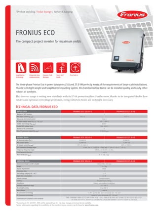 / Perfect Welding / Solar Energy / Perfect Charging
The three-phase Fronius Eco in power categories 25.0 and 27.0 kW perfectly meets all the requirements of large-scale installations.
Thanks to its light weight and SnapINverter mounting system, this transformerless device can be installed quickly and easily either
indoors or outdoors.
This inverter range is setting new standards with its IP 66 protection class. Furthermore, thanks to its integrated double fuse
holders and optional overvoltage protection, string collection boxes are no longer necessary.
TECHNICAL DATA FRONIUS ECO
INPUT DATA FRONIUS ECO 25.0-3-S FRONIUS ECO 27.0-3-S
Number of MPP trackers 1
Max. input current (Idc max) 44.2 A 47.7 A
Max. array short circuit current 71.6 A
DC input voltage range (Udc min - Udc max) 580 - 1,000 V
Feed-in start voltage (Udc start) 650 V
Usable MPP voltage range 580 - 850 V
Number of DC connections 6
Max. PV generator output (Pdc max) 37.8 kWpeak
OUTPUT DATA FRONIUS ECO 25.0-3-S FRONIUS ECO 27.0-3-S
AC nominal output (Pac,r) 25,000 W 27,000 W
Max. output power 25,000 VA 27,000 VA
AC output current (Iac nom) 37.9 A / 36.2 A 40.9 A / 39.1 A
Grid connection (voltage range) 3~NPE 380 V / 220 V or 3~NPE 400 V / 230 V (+20 % / - 30 %)
Frequency (frequency range) 50 Hz / 60 Hz (45 - 65 Hz)
Total harmonic distortion < 2.0 %
Power factor (cos φac,r) 0 - 1 ind. / cap.
GENERAL DATA FRONIUS ECO 25.0-3-S FRONIUS ECO 27.0-3-S
Dimensions (height x width x depth) 725 x 510 x 225 mm
Weight 35.7 kg
Degree of protection IP 66
Protection class 1
Overvoltage category (DC / AC) 1)
2 / 3
Night-time consumption < 1 W
Inverter concept Transformerless
Cooling Regulated air cooling
Installation Indoor and outdoor installation
Ambient temperature range -25 - +60 °C
Permitted humidity 0 to 100 %
Max. altitude 2,000 m
DC connection technology 6x DC+ and 6x DC- screw terminals 2.5 - 16 mm²
AC connection technology 5-pole AC screw terminals 2.5 - 16 mm²
Certificates and compliance with standards
ÖVE / ÖNORM E 8001-4-712, DIN V VDE 0126-1-1/A1, VDE AR N 4105, IEC 62109-1/-2, IEC 62116, IEC 61727,
AS 3100, AS 4777-2, AS 4777-3, CER 06-190, G59/3, UNE 206007-1, SI 4777, CEI 0-16, CEI 0-21
1)
According to IEC 62109-1. DIN rail for optional type 1 + 2 or type 2 surge protection device available.
Further information regarding the availability of the inverters in your country can be found at www.fronius.com.
FRONIUS Eco
The compact project inverter for maximum yields
0
100
Dynamic Peak
Manager
Integrated data
communication
Smart Grid
Ready
SnapINverter
Technology
Zero feed-in
 