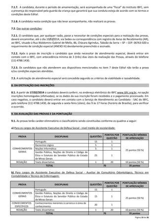7.1.7. A candidata, durante o período de amamentação, será acompanhada de uma “fiscal” do Instituto IBFC, sem
a presença do responsável pela guarda da criança que garantirá que sua conduta esteja de acordo com os termos e
condições deste Edital.
7.1.8. A candidata nesta condição que não levar acompanhante, não realizará as provas.
7.2. Das outras condições:
7.2.1. O candidato que, por qualquer razão, passe a necessitar de condições especiais para a realização das provas,
deverá encaminhar, até o dia 10/02/2014, via Sedex ou correspondência com registro de Aviso de Recebimento (AR),
ao IBFC, situado à Rua Waldomiro Gabriel de Mello, 86, Chácara Agrindus, Taboão da Serra – SP – CEP: 06763-020 o
requerimento de condição especial (ANEXO III) devidamente preenchido e assinado.
7.2.2. Após o prazo de inscrição o candidato que ainda necessitar de atendimento especial, deverá entrar em
contato com o IBFC, com antecedência mínima de 3 (três) dias úteis da realização das Provas, através do telefone
(11) 4788.1430.
7.2.3. Os candidatos que não atenderem aos dispositivos mencionados no item 7 deste Edital não terão a prova
e/ou condições especiais atendidas.
7.3. A solicitação de atendimento especial será concedida segundo os critérios de viabilidade e razoabilidade.
8. DA EFETIVAÇÃO DAS INSCRIÇÕES
8.1. A partir de 17/02/2014 o candidato deverá conferir, no endereço eletrônico do IBFC www.ibfc.org.br, na opção
inscrições homologadas (efetivadas), se os dados da sua inscrição foram recebidos e o pagamento processado. Em
caso negativo, o candidato deverá entrar em contato com o Serviço de Atendimento ao Candidato - SAC do IBFC,
pelo telefone (11) 4788.1430, de segunda a sexta-feira (úteis), das 9 às 17 horas (horário de Brasília), para verificar
o ocorrido.
9. DA AVALIAÇÃO DAS PROVAS E DA PONTUAÇÃO
9.1. As provas terão caráter eliminatório e classificatório sendo constituídas conforme os quadros a seguir:
a) Para os cargos de Assistente Executivo de Defesa Social - nível médio de escolaridade:
PROVA

CONHECIMENTOS
GERAIS

REDAÇÃO

DISCIPLINAS

QUESTÕES

Português
Raciocínio Lógico
Noções Informática
Gestão Pública, Noções de Direito e Código de
Ética e Estatuto do Servidor Público do Estado
de Minas Gerais
Texto dissertativo
TOTAL

15
5
5

PONTOS POR
QUESTÃO
1
1
1

25

1

1

20
70

PONTUAÇÃO MÍNIMA
DE APROVAÇÃO

25 pontos (50 %)

10 pontos (50 %)
35 pontos

b) Para cargos de Assistente Executivo de Defesa Social - Auxiliar de Consultório Odontológico, Técnico em
Contabilidade e Técnico de Enfermagem:
PROVA
CONHECIMENTOS
GERAIS
CONHECIMENTOS
ESPECÍFICOS
REDAÇÃO

DISCIPLINAS

QUESTÕES

Português
Gestão Pública, Noções de Direito e Código de
Ética e Estatuto do Servidor Público do Estado
de Minas Gerais
Conhecimentos inerentes à carreira e à área de
conhecimento.
Texto dissertativo
TOTAL

15

PONTOS POR
QUESTÃO
1

15

1

20

1

1

20
70

PONTUAÇÃO MÍNIMA
DE APROVAÇÃO

25 pontos (50 %)

10 pontos (50 %)
35 pontos
Página 10 de 36

 