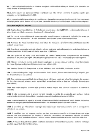 9.3.17. Será considerado aprovado na Prova de Redação o candidato que obtiver, no mínimo, 50% (cinquenta por
cento) do total de pontos atribuídos.
9.3.18. Será excluído do Concurso Público o candidato que não obtiver o mínimo de acertos exigidos para
aprovação nos termos do subitem 9.3.17.
9.3.19. O espelho da folha de redação do candidato será divulgado no endereço eletrônico do IBFC, na mesma data
da divulgação das notas, durante o prazo recursal, não sendo permitido o candidato levar o rascunho da sua prova.
10. DA REALIZAÇÃO DAS PROVAS
10.1. A aplicação da Prova Objetiva e de Redação está prevista para o dia 23/03/2014 e será realizada no Estado de
Minas Gerais, nas cidades constantes do subitem 5.1.4 deste Edital.
10.2. Em caso de indisponibilidade de locais adequados ou suficientes na localidade de realização das provas nas
cidades constantes do subitem 5.1.4, estas poderão ser realizadas em outras localidades próximas.
10.3. A duração das Provas incluído o tempo para leitura das instruções e preenchimento das folhas de respostas
será de 5 (cinco) horas.
10.4. O cartão de convocação contendo o local, a sala e o horário de realização das provas, será disponibilizado no
endereço eletrônico do IBFC www.ibfc.org.br, a partir de 17/03/2014.
10.5. Será publicado no Diário Oficial dos Poderes do Estado – Minas Gerais e disponibilizado no endereço
eletrônico do IBFC www.ibfc.org.br, o Ato de Convocação confirmando o dia e horários de aplicação das provas.
10.6. Não será enviado, via correio, cartão de convocação para as provas. A data, o horário e o local da realização
das Provas Objetivas serão disponibilizados conforme o subitem 10.4.
10.7. Havendo alteração da data prevista, as provas poderão ocorrer em sábados, domingos e feriados.
10.8. O candidato não poderá alegar desconhecimento acerca da data, horário e local de realização da prova, para
fins de justificativa de sua ausência.
10.9. É de exclusiva responsabilidade do candidato tomar ciência do trajeto até o local de realização das provas, a
fim de evitar eventuais atrasos, sendo aconselhável ao candidato visitar o local de realização da prova com
antecedência.
10.10. Não haverá segunda chamada seja qual for o motivo alegado para justificar o atraso ou a ausência do
candidato.
10.11. O não comparecimento às provas no local indicado no cartão de convocação, por qualquer motivo,
caracterizará a desistência do candidato e resultará em sua eliminação deste Concurso Público.
10.12. Os eventuais erros de digitação de nome, número de documento de identidade, sexo e data de nascimento,
deverão ser corrigidos pelos candidatos somente no dia das respectivas provas, com o fiscal de sala.
10.13. O candidato que não solicitar a correção dos dados deverá arcar exclusivamente com as consequências
advindas de sua omissão.
10.14. O candidato que, por qualquer motivo, não tiver seu nome constando na convocação para as provas
objetivas, mas que apresente no dia da prova o respectivo comprovante de pagamento, efetuado nos moldes
previstos neste Edital, poderá participar do Concurso Público, devendo preencher e assinar formulário específico.
10.14.1. A inclusão de que trata o subitem 10.14 será realizada de forma condicional, sujeita a posterior verificação
quanto à regularidade da referida inscrição.

Página 13 de 36

 