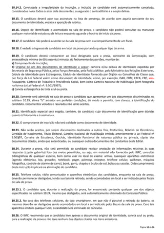 10.14.2. Constatada a irregularidade da inscrição, a inclusão do candidato será automaticamente cancelada,
considerados nulos todos os atos dela decorrentes, assegurado o contraditório e a ampla defesa.
10.15. O candidato deverá apor sua assinatura na lista de presença, de acordo com aquela constante do seu
documento de identidade, vedada a aposição de rubrica.
10.16. Depois de identificado e acomodado na sala de prova, o candidato não poderá consultar ou manusear
qualquer material de estudo ou de leitura enquanto aguarda o horário de início da prova.
10.17. O candidato não poderá ausentar-se da sala de prova sem o acompanhamento de um fiscal.
10.18. É vedado o ingresso de candidato em local de prova portando qualquer tipo de arma.
10.19. O candidato deverá comparecer ao local designado para a prova, constante da Convocação, com
antecedência mínima de 60 (sessenta) minutos do fechamento dos portões, munido de:
a) Comprovante de inscrição;
b) Original de um dos documentos de identidade a seguir: carteira e/ou cédula de identidade expedida por
Secretaria de Segurança Pública, pelas Forças Armadas, pela Polícia Militar, pelo Ministério das Relações Exteriores,
Cédula de Identidade para Estrangeiros, Cédula de Identidade fornecida por Órgãos ou Conselhos de Classe que,
por força de Lei Federal valem como documento de identidade, como, por exemplo, OAB, CRM, CREA, CRC, etc.,
Passaporte, Carteira de Trabalho e Previdência Social, bem como Carteira Nacional de Habilitação (com fotografia
na forma da Lei Federal nº. 9.503/1997);
c) Caneta esferográfica de tinta azul ou preta.
10.20. Somente será admitido na sala de prova o candidato que apresentar um dos documentos discriminados no
subitem 10.19, alínea “b” anterior em perfeitas condições, de modo a permitir, com clareza, a identificação do
candidato. Documentos violados e rasurados não serão aceitos.
10.21. Identificação especial será exigida, também, do candidato cujo documento de identificação gere dúvidas
quanto à fisionomia e à assinatura.
10.22. O comprovante de inscrição não terá validade como documento de identidade.
10.23. Não serão aceitos, por serem documentos destinados a outros fins, Protocolos, Boletim de Ocorrência,
Certidão de Nascimento, Título Eleitoral, Carteira Nacional de Habilitação emitida anteriormente à Lei Federal nº
9.503/97, Carteira de Estudante, Crachás, Identidade Funcional de natureza pública ou privada, cópias dos
documentos citados, ainda que autenticadas, ou quaisquer outros documentos não constantes deste Edital.
10.24. Durante a prova, não será permitido ao candidato realizar anotação de informações relativas às suas
respostas (copiar gabarito) fora dos meios permitidos, ou seja, em material não fornecido pelo IBFC, consultas
bibliográficas de qualquer espécie, bem como usar no local de exame: armas, quaisquer aparelhos eletrônicos
(agenda eletrônica, bip, gravador, notebook, pager, palmtop, receptor, telefone celular, walkman, máquina
fotográfica, controle de alarme de carro), boné, gorro, chapéu e óculos de sol, bolsas ou sacolas. O descumprimento
desta instrução implicará na eliminação do candidato.
10.25. Telefone celular, rádio comunicador e aparelhos eletrônicos dos candidatos, enquanto na sala de prova,
deverão permanecer desligados, tendo sua bateria retirada, sendo acomodados em local a ser indicado pelos fiscais
de sala de prova.
10.25.1. O candidato que, durante a realização da prova, for encontrado portando qualquer um dos objetos
especificados no subitem 10.24, mesmo que desligados, será automaticamente eliminado do Concurso Público.
10.25.2. No caso dos telefones celulares, do tipo smartphone, em que não é possível a retirada da bateria, os
mesmos deverão ser desligados sendo acomodados em local a ser indicado pelos fiscais de sala de prova. Caso tais
aparelhos emitam qualquer som, o candidato será eliminado do concurso.
10.26. O IBFC recomenda que o candidato leve apenas o documento original de identidade, caneta azul ou preta,
para a realização da prova e não leve nenhum dos objetos citados nos itens anteriores.
Página 14 de 36

 