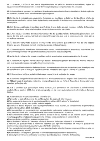 10.27. A SEPLAG, a SEDS e o IBFC não se responsabilizarão por perda ou extravio de documentos, objetos ou
equipamentos eletrônicos ocorridos no local de realização de prova, nem por danos a eles causados.
10.28. Por medida de segurança os candidatos deverão deixar as orelhas totalmente descobertas, à observação dos
fiscais de sala, durante todo o período de realização das provas.
10.29. No ato da realização das provas serão fornecidos aos candidatos os Cadernos de Questões e a Folha de
Respostas personalizadas com os dados do candidato, para aposição da assinatura no campo próprio e transcrição
das respostas.
10.30. É de responsabilidade do candidato a conferência de seus dados pessoais impressos na Folha de Respostas,
em especial seu nome, número de inscrição e número do documento de identidade.
10.31. Nas provas, o candidato deverá assinalar as respostas das questões na Folha de Respostas personalizada com
caneta de tinta azul ou preta, fabricada em material transparente, que será o único documento válido para a
correção de sua prova.
10.32. Não serão computadas questões não respondidas e/ou questões que contenham mais de uma resposta
(mesmo que uma delas esteja correta), emendas ou rasuras, ainda que legíveis.
10.33. O candidato não deverá fazer nenhuma marca fora do campo reservado às respostas ou à assinatura, pois
qualquer marca poderá ser lida pelas leitoras óticas, prejudicando o seu desempenho.
10.34. No dia de realização das provas, o candidato poderá ser submetido ao sistema de detecção de metal.
10.35. Em nenhuma hipótese haverá substituição da Folha de Respostas por erro do candidato, devendo este arcar
com os prejuízos advindos de marcações feitas incorretamente.
10.36. O preenchimento da Folha de Respostas será de inteira responsabilidade do candidato, que deverá proceder
em conformidade com as instruções específicas contidas neste Edital e na capa do Caderno de Questões.
10.37. Em nenhuma hipótese será admitida troca de cargo e local de realização das provas.
10.38. Somente será permitido ao candidato retirar-se definitivamente da sala de prova após transcorrido o tempo
de 2 (duas) horas de seu início, mediante a entrega obrigatória da sua Folha de Respostas e do seu caderno de
questões, ao fiscal de sala.
10.38.1. O candidato que, por qualquer motivo ou recusa, não permanecer em sala durante o período mínimo
estabelecido no subitem 10.38, terá o fato consignado em ata e será automaticamente eliminado do Concurso
Público.
10.39. Será excluído do Concurso Público o candidato que:
a) Apresentar-se após o fechamento dos portões ou fora dos locais pré-determinados;
b) Não apresentar o documento de identidade exigido no subitem 10.19, alínea “b” deste Edital;
c) Não comparecer à prova, seja qual for o motivo alegado;
d) Ausentar-se da sala de provas sem o acompanhamento do fiscal, ou antes, do tempo mínimo de permanência
estabelecido no subitem 10.38 deste Edital;
e) For surpreendido em comunicação com outro candidato, ou terceiros, verbalmente, por escrito ou por qualquer
outro meio de comunicação, ou utilizando-se de livros, notas, impressos ou calculadoras;
f) For surpreendido usando boné, gorro, chapéu, óculos de sol ou fazendo uso de telefone celular, gravador,
receptor, pager, bip, notebook e/ou equipamento similar, e outros constantes do subitem 10.24;
g) Lançar mão de meios ilícitos para executar as provas;
h) Não devolver o Caderno de Questões e a Folha de Respostas conforme o subitem 10.38 deste Edital;
i) Perturbar, de qualquer modo, a ordem dos trabalhos e/ou agir com descortesia em relação a qualquer dos
examinadores, executores e seus auxiliares, ou autoridades presentes;
j) Fizer anotação de informações relativas às suas respostas (copiar gabarito) fora dos meios permitidos, ou seja, em
material não fornecido pelo IBFC.
k) Ausentar-se da sala de provas, portando as Folha de Respostas e/ou Caderno de Questões;
l) Não cumprir as instruções contidas no Caderno de Questões de provas e na Folha de Respostas;
Página 15 de 36

 