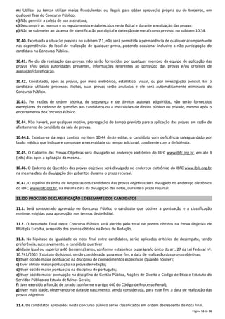 m) Utilizar ou tentar utilizar meios fraudulentos ou ilegais para obter aprovação própria ou de terceiros, em
qualquer fase do Concurso Público;
n) Não permitir a coleta de sua assinatura;
o) Descumprir as normas e os regulamentos estabelecidos neste Edital e durante a realização das provas;
p) Não se submeter ao sistema de identificação por digital e detecção de metal como previsto no subitem 10.34.
10.40. Excetuada a situação prevista no subitem 7.1, não será permitida a permanência de qualquer acompanhante
nas dependências do local de realização de qualquer prova, podendo ocasionar inclusive a não participação do
candidato no Concurso Público.
10.41. No dia da realização das provas, não serão fornecidas por qualquer membro da equipe de aplicação das
provas e/ou pelas autoridades presentes, informações referentes ao conteúdo das provas e/ou critérios de
avaliação/classificação.
10.42. Constatado, após as provas, por meio eletrônico, estatístico, visual, ou por investigação policial, ter o
candidato utilizado processos ilícitos, suas provas serão anuladas e ele será automaticamente eliminado do
Concurso Público.
10.43. Por razões de ordem técnica, de segurança e de direitos autorais adquiridos, não serão fornecidos
exemplares do caderno de questões aos candidatos ou a instituições de direito público ou privado, mesmo após o
encerramento do Concurso Público.
10.44. Não haverá, por qualquer motivo, prorrogação do tempo previsto para a aplicação das provas em razão de
afastamento do candidato da sala de provas.
10.44.1. Excetua-se da regra contida no item 10.44 deste edital, o candidato com deficiência salvaguardado por
laudo médico que indique e comprove a necessidade do tempo adicional, condizente com a deficiência.
10.45. O Gabarito das Provas Objetivas será divulgado no endereço eletrônico do IBFC www.ibfc.org.br, em até 3
(três) dias após a aplicação da mesma.
10.46. O Caderno de Questões das provas objetivas será divulgado no endereço eletrônico do IBFC www.ibfc.org.br
na mesma data da divulgação dos gabaritos durante o prazo recursal.
10.47. O espelho da Folha de Respostas dos candidatos das provas objetivas será divulgado no endereço eletrônico
do IBFC www.ibfc.org.br, na mesma data da divulgação das notas, durante o prazo recursal.
11. DO PROCESSO DE CLASSIFICAÇÃO E DESEMPATE DOS CANDIDATOS
11.1. Será considerado aprovado no Concurso Público o candidato que obtiver a pontuação e a classificação
mínimas exigidas para aprovação, nos termos deste Edital.
11.2. O Resultado Final deste Concurso Público será aferido pelo total de pontos obtidos na Prova Objetiva de
Múltipla Escolha, acrescido dos pontos obtidos na Prova de Redação.
11.3. Na hipótese de igualdade de nota final entre candidatos, serão aplicados critérios de desempate, tendo
preferência, sucessivamente, o candidato que tiver:
a) idade igual ou superior a 60 (sessenta) anos, conforme estabelece o parágrafo único do art. 27 da Lei Federal nº.
10.741/2003 (Estatuto do Idoso), sendo considerada, para esse fim, a data de realização das provas objetivas;
b) tiver obtido maior pontuação na disciplina de conhecimentos específicos (quando houver);
c) tiver obtido maior pontuação na prova de redação;
d) tiver obtido maior pontuação na disciplina de português;
e) tiver obtido maior pontuação na disciplina de Gestão Pública, Noções de Direito e Código de Ética e Estatuto do
Servidor Público do Estado de Minas Gerais;
f) tiver exercido a função de jurado (conforme o artigo 440 do Código de Processo Penal);
g) tiver mais idade, observando-se data de nascimento, sendo considerada, para esse fim, a data de realização das
provas objetivas.
11.4. Os candidatos aprovados neste concurso público serão classificados em ordem decrescente de nota final.
Página 16 de 36

 
