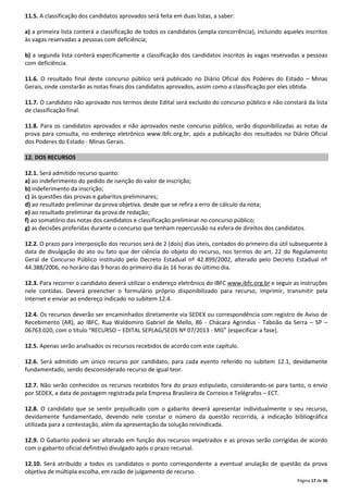 11.5. A classificação dos candidatos aprovados será feita em duas listas, a saber:
a) a primeira lista conterá a classificação de todos os candidatos (ampla concorrência), incluindo aqueles inscritos
às vagas reservadas a pessoas com deficiência;
b) a segunda lista conterá especificamente a classificação dos candidatos inscritos às vagas reservadas a pessoas
com deficiência.
11.6. O resultado final deste concurso público será publicado no Diário Oficial dos Poderes do Estado – Minas
Gerais, onde constarão as notas finais dos candidatos aprovados, assim como a classificação por eles obtida.
11.7. O candidato não aprovado nos termos deste Edital será excluído do concurso público e não constará da lista
de classificação final.
11.8. Para os candidatos aprovados e não aprovados neste concurso público, serão disponibilizadas as notas da
prova para consulta, no endereço eletrônico www.ibfc.org.br, após a publicação dos resultados no Diário Oficial
dos Poderes do Estado - Minas Gerais.
12. DOS RECURSOS
12.1. Será admitido recurso quanto:
a) ao indeferimento do pedido de isenção do valor de inscrição;
b) indeferimento da inscrição;
c) às questões das provas e gabaritos preliminares;
d) ao resultado preliminar da prova objetiva, desde que se refira a erro de cálculo da nota;
e) ao resultado preliminar da prova de redação;
f) ao somatório das notas dos candidatos e classificação preliminar no concurso público;
g) as decisões proferidas durante o concurso que tenham repercussão na esfera de direitos dos candidatos.
12.2. O prazo para interposição dos recursos será de 2 (dois) dias úteis, contados do primeiro dia útil subsequente à
data de divulgação do ato ou fato que der ciência do objeto do recurso, nos termos do art. 22 do Regulamento
Geral de Concurso Público instituído pelo Decreto Estadual nº 42.899/2002, alterado pelo Decreto Estadual nº
44.388/2006, no horário das 9 horas do primeiro dia às 16 horas do último dia.
12.3. Para recorrer o candidato deverá utilizar o endereço eletrônico do IBFC www.ibfc.org.br e seguir as instruções
nele contidas. Deverá preencher o formulário próprio disponibilizado para recurso, imprimir, transmitir pela
internet e enviar ao endereço indicado no subitem 12.4.
12.4. Os recursos deverão ser encaminhados diretamente via SEDEX ou correspondência com registro de Aviso de
Recebimento (AR), ao IBFC, Rua Waldomiro Gabriel de Mello, 86 - Chácara Agrindus - Taboão da Serra – SP –
06763.020, com o título “RECURSO – EDITAL SEPLAG/SEDS Nº 07/2013 - MG” (especificar a fase).
12.5. Apenas serão analisados os recursos recebidos de acordo com este capítulo.
12.6. Será admitido um único recurso por candidato, para cada evento referido no subitem 12.1, devidamente
fundamentado, sendo desconsiderado recurso de igual teor.
12.7. Não serão conhecidos os recursos recebidos fora do prazo estipulado, considerando-se para tanto, o envio
por SEDEX, a data de postagem registrada pela Empresa Brasileira de Correios e Telégrafos – ECT.
12.8. O candidato que se sentir prejudicado com o gabarito deverá apresentar individualmente o seu recurso,
devidamente fundamentado, devendo nele constar o número da questão recorrida, a indicação bibliográfica
utilizada para a contestação, além da apresentação da solução reivindicada.
12.9. O Gabarito poderá ser alterado em função dos recursos impetrados e as provas serão corrigidas de acordo
com o gabarito oficial definitivo divulgado após o prazo recursal.
12.10. Será atribuído a todos os candidatos o ponto correspondente a eventual anulação de questão da prova
objetiva de múltipla escolha, em razão de julgamento de recurso.
Página 17 de 36

 