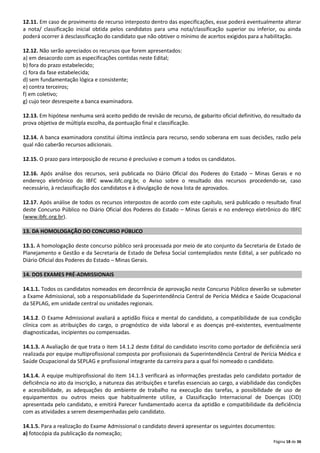 12.11. Em caso de provimento de recurso interposto dentro das especificações, esse poderá eventualmente alterar
a nota/ classificação inicial obtida pelos candidatos para uma nota/classificação superior ou inferior, ou ainda
poderá ocorrer à desclassificação do candidato que não obtiver o mínimo de acertos exigidos para a habilitação.
12.12. Não serão apreciados os recursos que forem apresentados:
a) em desacordo com as especificações contidas neste Edital;
b) fora do prazo estabelecido;
c) fora da fase estabelecida;
d) sem fundamentação lógica e consistente;
e) contra terceiros;
f) em coletivo;
g) cujo teor desrespeite a banca examinadora.
12.13. Em hipótese nenhuma será aceito pedido de revisão de recurso, de gabarito oficial definitivo, do resultado da
prova objetiva de múltipla escolha, da pontuação final e classificação.
12.14. A banca examinadora constitui última instância para recurso, sendo soberana em suas decisões, razão pela
qual não caberão recursos adicionais.
12.15. O prazo para interposição de recurso é preclusivo e comum a todos os candidatos.
12.16. Após análise dos recursos, será publicada no Diário Oficial dos Poderes do Estado – Minas Gerais e no
endereço eletrônico do IBFC www.ibfc.org.br, o Aviso sobre o resultado dos recursos procedendo-se, caso
necessário, à reclassificação dos candidatos e à divulgação de nova lista de aprovados.
12.17. Após análise de todos os recursos interpostos de acordo com este capítulo, será publicado o resultado final
deste Concurso Público no Diário Oficial dos Poderes do Estado – Minas Gerais e no endereço eletrônico do IBFC
(www.ibfc.org.br).
13. DA HOMOLOGAÇÃO DO CONCURSO PÚBLICO
13.1. A homologação deste concurso público será processada por meio de ato conjunto da Secretaria de Estado de
Planejamento e Gestão e da Secretaria de Estado de Defesa Social contemplados neste Edital, a ser publicado no
Diário Oficial dos Poderes do Estado – Minas Gerais.
14. DOS EXAMES PRÉ-ADMISSIONAIS
14.1.1. Todos os candidatos nomeados em decorrência de aprovação neste Concurso Público deverão se submeter
a Exame Admissional, sob a responsabilidade da Superintendência Central de Perícia Médica e Saúde Ocupacional
da SEPLAG, em unidade central ou unidades regionais.
14.1.2. O Exame Admissional avaliará a aptidão física e mental do candidato, a compatibilidade de sua condição
clínica com as atribuições do cargo, o prognóstico de vida laboral e as doenças pré-existentes, eventualmente
diagnosticadas, incipientes ou compensadas.
14.1.3. A Avaliação de que trata o item 14.1.2 deste Edital do candidato inscrito como portador de deficiência será
realizada por equipe multiprofissional composta por profissionais da Superintendência Central de Perícia Médica e
Saúde Ocupacional da SEPLAG e profissional integrante da carreira para a qual foi nomeado o candidato.
14.1.4. A equipe multiprofissional do item 14.1.3 verificará as informações prestadas pelo candidato portador de
deficiência no ato da inscrição, a natureza das atribuições e tarefas essenciais ao cargo, a viabilidade das condições
e acessibilidade, as adequações do ambiente de trabalho na execução das tarefas, a possibilidade de uso de
equipamentos ou outros meios que habitualmente utilize, a Classificação Internacional de Doenças (CID)
apresentada pelo candidato, e emitirá Parecer fundamentado acerca da aptidão e compatibilidade da deficiência
com as atividades a serem desempenhadas pelo candidato.
14.1.5. Para a realização do Exame Admissional o candidato deverá apresentar os seguintes documentos:
a) fotocópia da publicação da nomeação;
Página 18 de 36

 