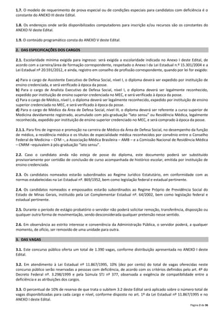 1.7. O modelo de requerimento de prova especial ou de condições especiais para candidatos com deficiência é o
constante do ANEXO III deste Edital.
1.8. Os endereços onde serão disponibilizados computadores para inscrição e/ou recursos são os constantes do
ANEXO IV deste Edital.
1.9. O conteúdo programático consta do ANEXO V deste Edital.
2. DAS ESPECIFICAÇÕES DOS CARGOS
2.1. Escolaridade mínima exigida para ingresso: será exigida a escolaridade indicada no Anexo I deste Edital, de
acordo com a carreira/área de formação correspondente, respeitado o Anexo I da Lei Estadual n.º 15.301/2004 e a
Lei Estadual nº 20.591/2012, e ainda, registro em conselho de profissão correspondente, quando por lei for exigido:
a) Para o cargo de Assistente Executivo de Defesa Social, nível I, o diploma deverá ser expedido por instituição de
ensino credenciada, e será verificado à época da posse.
b) Para o cargo de Analista Executivo de Defesa Social, nível I, o diploma deverá ser legalmente reconhecido,
expedido por instituição de ensino superior credenciada no MEC, e será verificado à época da posse.
c) Para o cargo de Médico, nível I, o diploma deverá ser legalmente reconhecido, expedido por instituição de ensino
superior credenciada no MEC, e será verificado à época da posse.
d) Para o cargo de Médico da Área de Defesa Social, nível III, o diploma deverá ser referente a curso superior de
Medicina devidamente registrado, acumulado com pós-graduação “lato sensu” ou Residência Médica, legalmente
reconhecida, expedido por instituição de ensino superior credenciado no MEC, e será comprado à época da posse.
2.1.1. Para fins de ingresso e promoção na carreira de Médico da Área de Defesa Social, no desempenho da função
de médico, a residência médica e os títulos de especialidade médica reconhecidos por convênio entre o Conselho
Federal de Medicina – CFM –, a Associação Médica Brasileira – AMB – e a Comissão Nacional de Residência Médica
– CNRM –equivalem à pós-graduação “lato sensu”.
2.2. Caso o candidato ainda não esteja de posse do diploma, este documento poderá ser substituído
provisoriamente por certidão de conclusão de curso acompanhada de histórico escolar, emitida por instituição de
ensino credenciada.
2.3. Os candidatos nomeados estarão subordinados ao Regime Jurídico Estatutário, em conformidade com as
normas estabelecidas na Lei Estadual nº. 869/1952, bem como legislação federal e estadual pertinente.
2.4. Os candidatos nomeados e empossados estarão subordinados ao Regime Próprio de Previdência Social do
Estado de Minas Gerais, instituído pela Lei Complementar Estadual nº. 64/2002, bem como legislação federal e
estadual pertinente.
2.5. Durante o período de estágio probatório o servidor não poderá solicitar remoção, transferência, disposição ou
qualquer outra forma de movimentação, sendo desconsiderada qualquer pretensão nesse sentido.
2.6. Em observância ao estrito interesse e conveniência da Administração Pública, o servidor poderá, a qualquer
momento, de ofício, ser removido de uma unidade para outra.
3. DAS VAGAS
3.1. Este concurso público oferta um total de 1.390 vagas, conforme distribuição apresentada no ANEXO I deste
Edital.
3.2. Em atendimento à Lei Estadual nº 11.867/1995, 10% (dez por cento) do total de vagas oferecidas neste
concurso público serão reservadas a pessoas com deficiência, de acordo com os critérios definidos pelo art. 4º do
Decreto Federal nº. 3.298/1999 e pela Súmula STJ nº 377, observada a exigência de compatibilidade entre a
deficiência e as atribuições dos cargos.
3.3. O percentual de 10% de reserva de que trata o subitem 3.2 deste Edital será aplicado sobre o número total de
vagas disponibilizadas para cada cargo e nível, conforme disposto no art. 1º da Lei Estadual nº 11.867/1995 e no
ANEXO I deste Edital.
Página 2 de 36

 