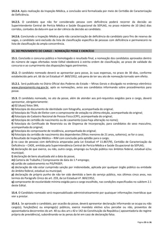 14.2.4. Após realização da Inspeção Médica, a conclusão será formalizada por meio de Certidão de Caracterização
de Deficiência.
14.2.5. O candidato que não for considerado pessoa com deficiência poderá recorrer da decisão ao
Superintendente Central de Perícia Médica e Saúde Ocupacional da SEPLAG, no prazo máximo de 10 (dez) dias
corridos, contados da data em que se der ciência da decisão ao candidato.
14.2.6. Concluindo a Inspeção Médica pela não caracterização de deficiência do candidato para fins de reserva de
vagas, o candidato será excluído da lista de classificação específica de pessoas com deficiência e permanecerá na
lista de classificação da ampla concorrência.
15. DO PROVIMENTO DO CARGO – NOMEAÇÃO POSSE E EXERCÍCIO
15.1. Concluído o concurso público e homologado o resultado final, a nomeação dos candidatos aprovados dentro
do número de vagas ofertadas neste Edital obedecerá à estrita ordem de classificação, ao prazo de validade do
concurso e ao cumprimento das disposições legais pertinentes.
15.2. O candidato nomeado deverá se apresentar para posse, às suas expensas, no prazo de 30 dias, conforme
estabelecido pelo art. 66 da Lei Estadual nº. 869/1952, sob pena de ter seu ato de nomeação tornado sem efeito.
15.2.1. Será publicado no Diário Oficial dos Poderes do Estado – Minas Gerais e divulgado no endereço eletrônico
www.planejamento.mg.gov.br, após as nomeações, aviso aos candidatos informando sobre procedimentos para
posse.
15.3. O candidato nomeado, no ato da posse, além de atender aos pré-requisitos exigidos para o cargo, deverá
apresentar, obrigatoriamente:
a) 02 (duas) fotos 3X4;
b) fotocópia do documento de identidade com fotografia, acompanhada do original;
c) fotocópia do Título de Eleitor com o comprovante de votação na última eleição, acompanhada do original;
d) fotocópia do Cadastro Nacional de Pessoa Física (CPF), acompanhada do original;
e) fotocópia de certidão de nascimento ou de casamento (caso haja alteração no nome);
f) fotocópia do Certificado de Reservista ou de Dispensa de Incorporação, para candidatos do sexo masculino,
acompanhada do original;
g) fotocópia do comprovante de residência, acompanhada do original;
h) fotocópia da certidão de nascimento dos dependentes (filhos menores de 21 anos, solteiros), se for o caso;
i) Resultado de Inspeção Médica – RIM com conclusão pela aptidão para o cargo;
j) no caso de pessoas com deficiência amparadas pela Lei Estadual nº 11.867/95, Certidão de Caracterização da
Deficiência – CADE, emitida pela Superintendência Central de Perícia Médica e Saúde Ocupacional da SEPLAG;
k) declaração de que exerce, ou não, outro cargo, emprego ou função pública nos âmbitos federal, estadual e/ou
municipal;
l) declaração de bens atualizada até a data da posse;
m) Carteira de Trabalho / Comprovante de data do 1.º emprego;
n) cartão de cadastramento no PIS/PASEP;
o) declaração de não estar cumprindo sanção por inidoneidade, aplicada por qualquer órgão público ou entidade
do âmbito federal, estadual ou municipal;
p) declaração de próprio punho de não ter sido demitido a bem do serviço público, nos últimos cinco anos, nos
termos do Parágrafo Único do art. 259, da Lei Estadual nº. 869/1952;
q) comprovante de escolaridade mínima exigida para o cargo escolhido, nas condições especificadas no subitem 2.1
deste Edital.
15.4. O Candidato nomeado será responsabilizado administrativamente por quaisquer informações inverídicas que
vier a prestar.
15.4.1. Se aprovado o candidato, por ocasião da posse, deverá apresentar declaração informando se ocupa ou não
cargo(s), função(ões) ou emprego(s) públicos, exerce mandato eletivo e/ou percebe ou não, proventos de
aposentadoria decorrentes do art. 40 ou dos art.s 42 e 142 da Constituição da República ( aposentadoria do regime
próprio de previdência), subordinando-se às penas da lei em caso de declaração falsa.
Página 20 de 36

 