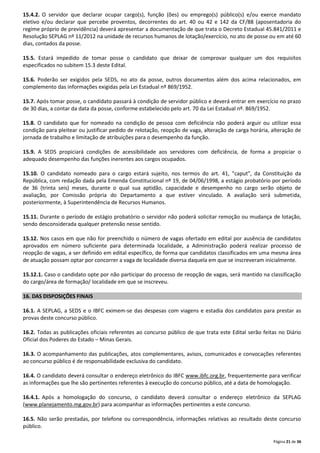 15.4.2. O servidor que declarar ocupar cargo(s), função (ões) ou emprego(s) público(s) e/ou exerce mandato
eletivo e/ou declarar que percebe proventos, decorrentes do art. 40 ou 42 e 142 da CF/88 (aposentadoria do
regime próprio de previdência) deverá apresentar a documentação de que trata o Decreto Estadual 45.841/2011 e
Resolução SEPLAG nº 11/2012 na unidade de recursos humanos de lotação/exercício, no ato de posse ou em até 60
dias, contados da posse.
15.5. Estará impedido de tomar posse o candidato que deixar de comprovar qualquer um dos requisitos
especificados no subitem 15.3 deste Edital.
15.6. Poderão ser exigidos pela SEDS, no ato da posse, outros documentos além dos acima relacionados, em
complemento das informações exigidas pela Lei Estadual nº 869/1952.
15.7. Após tomar posse, o candidato passará à condição de servidor público e deverá entrar em exercício no prazo
de 30 dias, a contar da data da posse, conforme estabelecido pelo art. 70 da Lei Estadual nº. 869/1952.
15.8. O candidato que for nomeado na condição de pessoa com deficiência não poderá arguir ou utilizar essa
condição para pleitear ou justificar pedido de relotação, reopção de vaga, alteração de carga horária, alteração de
jornada de trabalho e limitação de atribuições para o desempenho da função.
15.9. A SEDS propiciará condições de acessibilidade aos servidores com deficiência, de forma a propiciar o
adequado desempenho das funções inerentes aos cargos ocupados.
15.10. O candidato nomeado para o cargo estará sujeito, nos termos do art. 41, "caput", da Constituição da
República, com redação dada pela Emenda Constitucional nº 19, de 04/06/1998, a estágio probatório por período
de 36 (trinta seis) meses, durante o qual sua aptidão, capacidade e desempenho no cargo serão objeto de
avaliação, por Comissão própria do Departamento a que estiver vinculado. A avaliação será submetida,
posteriormente, à Superintendência de Recursos Humanos.
15.11. Durante o período de estágio probatório o servidor não poderá solicitar remoção ou mudança de lotação,
sendo desconsiderada qualquer pretensão nesse sentido.
15.12. Nos casos em que não for preenchido o número de vagas ofertado em edital por ausência de candidatos
aprovados em número suficiente para determinada localidade, a Administração poderá realizar processo de
reopção de vagas, a ser definido em edital específico, de forma que candidatos classificados em uma mesma área
de atuação possam optar por concorrer a vaga de localidade diversa daquela em que se inscreveram inicialmente.
15.12.1. Caso o candidato opte por não participar do processo de reopção de vagas, será mantido na classificação
do cargo/área de formação/ localidade em que se inscreveu.
16. DAS DISPOSIÇÕES FINAIS
16.1. A SEPLAG, a SEDS e o IBFC eximem-se das despesas com viagens e estadia dos candidatos para prestar as
provas deste concurso público.
16.2. Todas as publicações oficiais referentes ao concurso público de que trata este Edital serão feitas no Diário
Oficial dos Poderes do Estado – Minas Gerais.
16.3. O acompanhamento das publicações, atos complementares, avisos, comunicados e convocações referentes
ao concurso público é de responsabilidade exclusiva do candidato.
16.4. O candidato deverá consultar o endereço eletrônico do IBFC www.ibfc.org.br, frequentemente para verificar
as informações que lhe são pertinentes referentes à execução do concurso público, até a data de homologação.
16.4.1. Após a homologação do concurso, o candidato deverá consultar o endereço eletrônico da SEPLAG
(www.planejamento.mg.gov.br) para acompanhar as informações pertinentes a este concurso.
16.5. Não serão prestadas, por telefone ou correspondência, informações relativas ao resultado deste concurso
público.
Página 21 de 36

 