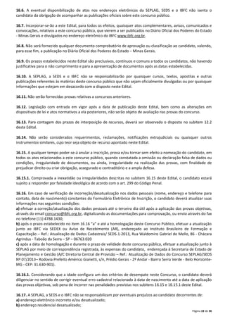 16.6. A eventual disponibilização de atos nos endereços eletrônicos da SEPLAG, SEDS e o IBFC não isenta o
candidato da obrigação de acompanhar as publicações oficiais sobre este concurso público.
16.7. Incorporar-se-ão a este Edital, para todos os efeitos, quaisquer atos complementares, avisos, comunicados e
convocações, relativos a este concurso público, que vierem a ser publicados no Diário Oficial dos Poderes do Estado
- Minas Gerais e divulgados no endereço eletrônico do IBFC www.ibfc.org.br.
16.8. Não será fornecido qualquer documento comprobatório de aprovação ou classificação ao candidato, valendo,
para esse fim, a publicação no Diário Oficial dos Poderes do Estado – Minas Gerais.
16.9. Os prazos estabelecidos neste Edital são preclusivos, contínuos e comuns a todos os candidatos, não havendo
justificativa para o não cumprimento e para a apresentação de documentos após as datas estabelecidas.
16.10. A SEPLAG, a SEDS e o IBFC não se responsabilizarão por quaisquer cursos, textos, apostilas e outras
publicações referentes às matérias deste concurso público que não sejam oficialmente divulgadas ou por quaisquer
informações que estejam em desacordo com o disposto neste Edital.
16.11. Não serão fornecidas provas relativas a concursos anteriores.
16.12. Legislação com entrada em vigor após a data de publicação deste Edital, bem como as alterações em
dispositivos de lei e atos normativos a ela posteriores, não serão objeto de avaliação nas provas do concurso.
16.13. Para contagem dos prazos de interposição de recursos, deverá ser observado o disposto no subitem 12.2
deste Edital.
16.14. Não serão considerados requerimentos, reclamações, notificações extrajudiciais ou quaisquer outros
instrumentos similares, cujo teor seja objeto de recurso apontado neste Edital.
16.15. A qualquer tempo poder-se-á anular a inscrição, prova e/ou tornar sem efeito a nomeação do candidato, em
todos os atos relacionados a este concurso público, quando constatada a omissão ou declaração falsa de dados ou
condições, irregularidade de documentos, ou ainda, irregularidade na realização das provas, com finalidade de
prejudicar direito ou criar obrigação, assegurado o contraditório e a ampla defesa.
16.15.1. Comprovada a inexatidão ou irregularidades descritas no subitem 16.15 deste Edital, o candidato estará
sujeito a responder por falsidade ideológica de acordo com o art. 299 do Código Penal.
16.16. Em caso de verificação de incorreção/desatualização nos dados pessoais (nome, endereço e telefone para
contato, data de nascimento) constantes do Formulário Eletrônico de Inscrição, o candidato deverá atualizar suas
informações nas seguintes condições:
a) efetuar a correção/atualização dos dados pessoais até o terceiro dia útil após a aplicação das provas objetivas,
através do email concurso@ibfc.org.br, digitalizando as documentações para comprovação, ou envio através do fax
no telefone (11) 4788.1430;
b) após o prazo estabelecido no item 16.16 “a” e até a homologação deste Concurso Público, efetuar a atualização
junto ao IBFC via SEDEX ou Aviso de Recebimento (AR), endereçado ao Instituto Brasileiro de Formação e
Capacitação – Ref.: Atualização de Dados Cadastrais/ SEDS-1-2013, Rua Waldomiro Gabriel de Mello, 86 - Chácara
Agrindus - Taboão da Serra – SP – 06763.020
c) após a data de homologação e durante o prazo de validade deste concurso público, efetuar a atualização junto à
SEPLAG por meio de correspondência registrada, às expensas do candidato, endereçada à Secretaria de Estado de
Planejamento e Gestão (A/C Diretoria Central de Provisão – Ref.: Atualização de Dados do Concurso SEPLAG/SEDS
Nº 07/2013– Rodovia Prefeito Américo Gianetti, s/n, Prédio Gerais - 2º Andar - Bairro Serra Verde - Belo HorizonteMG - CEP: 31.630-901).
16.16.1. Considerando que a idade configura um dos critérios de desempate neste Concurso, o candidato deverá
diligenciar no sentido de corrigir eventual erro cadastral relacionado à data de nascimento até a data de aplicação
das provas objetivas, sob pena de incorrer nas penalidades previstas nos subitens 16.15 e 16.15.1 deste Edital.
16.17. A SEPLAG, a SEDS e o IBFC não se responsabilizam por eventuais prejuízos ao candidato decorrentes de:
a) endereço eletrônico incorreto e/ou desatualizado;
b) endereço residencial desatualizado;
Página 22 de 36

 
