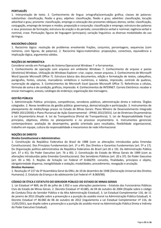 PORTUGUÊS
1. Interpretação de texto. 2. Conhecimento de língua: ortografia/acentuação gráfica; classes de palavras:
substantivo: classificação, flexão e grau; adjetivo: classificação, flexão e grau; advérbio: classificação, locução
adverbial e grau; pronome: classificação, emprego e colocação dos pronomes oblíquos átonos; verbo: classificação,
conjugação, emprego de tempos e modos; preposição e conjunção: classificação e emprego; estrutura das palavras
e seus processos de formação; estrutura da oração e do período; concordância verbal e nominal; regência verbal e
nominal, crase. Pontuação; figuras de linguagem (principais); variação linguística: as diversas modalidades do uso
da língua.
RACIOCÍNIO LÓGICO
1. Raciocínio lógico: resolução de problemas envolvendo frações, conjuntos, porcentagens, sequencias (com
números, com figuras, de palavras). 2. Raciocínio lógico-matemático: proposições, conectivos, equivalência e
implicação lógica, argumentos válidos.
NOÇÕES DE INFORMÁTICA
Considerar versão em Português do Sistema Operacional Windows 7 e Ferramentas.
1. Conhecimento de operação com arquivos em ambiente Windows 7. Conhecimento de arquivo e pastas
(diretórios) Windows. Utilização do Windows Explorer: criar, copiar, mover arquivos. 2. Conhecimento de Microsoft
Word (pacote Microsoft Office 7). Estrutura básica dos documentos, edição e formatação de textos, cabeçalhos,
parágrafos, fontes, colunas, marcadores simbólicos e numéricos, e tabelas, impressão, controle de quebras,
numeração de páginas. 3. Conhecimentos do Microsoft Excel (pacote Microsoft Office 7). Referências a células,
fórmulas de soma e de condição, gráficos, impressão. 4. Conhecimentos de INTERNET. Correio Eletrônico: receber e
enviar mensagens; anexos; catálogos de endereço; organização das mensagens.
GESTÃO PÚBLICA
1. Administração Pública: princípios, competências, servidores públicos, administração direta e indireta. Órgãos
colegiados. 2. Novas tendências da gestão pública: governança, democratização e participação. 3. Instrumentos de
planejamento de médio/longo prazos no Estado de Minas Gerais: Plano Mineiro de Desenvolvimento Integrado
(PMDI 2011/2030) e Plano Plurianual de Ação Governamental - (PPAG 2012/2015). Lei de Diretrizes Orçamentárias
e Lei Orçamentária Anual. 4. Lei da Transparência (Portal da Transparência). 5. Lei de Responsabilidade Fiscal:
princípios, objetivos, efeitos no planejamento e no processo orçamentário. 6. Instrumentos gerenciais
contemporâneos: avaliação de desempenho, gestão orientada para resultados, flexibilidade organizacional,
trabalho em equipe, cultura da responsabilidade e mecanismos de rede informacional.
NOÇÕES DE DIREITO
Direito Constitucional e Administrativo:
1. Constituição da República Federativa do Brasil de 1988 (com as alterações introduzidas pelas Emendas
Constitucionais). Dos Princípios Fundamentais (art. 1º a 4º). Dos Direitos e Garantias Fundamentais (art. 5º a 17).
Da Organização político-administrativa da República Federativa do Brasil (art.18 e 19). Da Administração Pública
(art. 37 a 41). Do Poder Executivo (art. 76 a 83). 2. Constituição do Estado de Minas Gerais de 1989 (com as
alterações introduzidas pelas Emendas Constitucionais). Dos Servidores Públicos (art. 20 a 37). Do Poder Executivo
(art. 83 a 94). 3. Noções de licitação Lei Federal nº 8.666/93: conceito, finalidades, princípios e objeto,
obrigatoriedade dispensa, inexigibilidade e vedação; modalidades; procedimento, revogação e anulação.
Direitos Humanos:
1. Resolução nº 217 da 3ª Assembleia Geral da ONU, de 10 de dezembro de 1948 (Declaração Universal dos Direitos
Humanos). 2. Estatuto da Criança e do adolescente (Lei Federal nº. 8.069/90).
CÓDIGO DE ÉTICA E ESTATUTO DO SERVIDOR PÚBLICO DO ESTADO DE MINAS GERAIS
1. Lei Estadual nº 869, de 05 de julho de 1.952 e suas alterações posteriores - Estatuto dos Funcionários Públicos
Civis do Estado de Minas Gerais. 2. Decreto Estadual nº 43.885, de 04 de outubro de 2004 (Dispõe sobre o código
de Conduta Ética do Servidor Público e da Alta Administração Estadual). 3. Lei Estadual Complementar 116, de 11
de janeiro de 2011 (Dispõe sobre a prevenção e a punição do assédio moral na Administração Pública Estadual). 4.
Decreto Estadual nº 46.060 de 06 de outubro de 2012 (regulamenta a Lei Estadual Complementar nº 116, de
11/01/2011, que dispõe sobre a prevenção e a punição do assédio moral na Administração Pública Direta e Indireta
do Poder Executivo Estadual).

Página 29 de 36

 