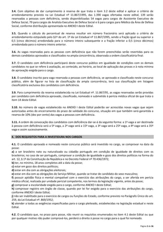 3.4. Com objetivo de dar cumprimento à reserva de que trata o item 3.2 deste edital e aplicar o critério de
arredondamento previsto na Lei Estadual nº 11.867/1995, das 1.390 vagas ofertadas neste edital, 139 serão
reservadas a pessoas com deficiência, sendo disponibilizadas 54 vagas para cargos de Assistente Executivo de
Defesa Social, 79 para cargos de Analista Executivo de Defesa Social e 6 para cargos para Médico da Área de Defesa
Social, conforme distribuição apresentada no ANEXO I deste Edital.
3.5. Quando o cálculo do percentual de reserva resultar em número fracionário será aplicado o critério de
arredondamento estipulado pelo §1º do art. 1º da Lei Estadual nº 11.867/1995, sendo a fração igual ou superior a
0,5 (cinco décimos) arredondada para o número inteiro subsequente e a fração inferior a 0,5 (cinco décimos)
arredondada para o número inteiro anterior.
3.6. As vagas reservadas para as pessoas com deficiência que não forem preenchidas serão revertidas para os
demais candidatos aprovados e classificados na ampla concorrência, observada a ordem classificatória final.
3.7. O candidato com deficiência participará deste concurso público em igualdade de condições com os demais
candidatos no que se refere à avaliação, ao conteúdo, ao horário, ao local de aplicação das provas e à nota mínima
de aprovação exigida para o cargo.
3.8. O candidato inscrito para vaga reservada a pessoas com deficiência, se aprovado e classificado neste concurso
público, além de figurar na lista de classificação da ampla concorrência, terá sua classificação em listagem
classificatória exclusiva dos candidatos com deficiência.
3.9. Para cumprimento da reserva estabelecida na Lei Estadual nº. 11.867/95, as vagas reservadas serão providas
por candidato com deficiência aprovado, classificado, nomeado e submetido à perícia médica oficial de que trata o
item 14 deste Edital.
3.10. Ao número de vagas estabelecido no ANEXO I deste Edital poderão ser acrescidas novas vagas que sejam
autorizadas antes do encerramento do prazo de validade do concurso, situação em que também será garantida a
reserva de 10% (dez por cento) das vagas a pessoas com deficiência.
3.11. A ordem de convocação dos candidatos com deficiência dar-se-á da seguinte forma: a 1ª vaga a ser destinada
à pessoa com deficiência será a 5ª vaga, a 2ª vaga será a 15ª vaga, a 3ª vaga será a 25ª vaga, a 4ª vaga será a 35ª
vaga e assim sucessivamente.
4. DOS REQUISITOS PARA A INVESTIDURA NOS CARGOS
4.1. O candidato aprovado e nomeado neste concurso público será investido no cargo, se comprovar na data da
posse:
a) a ser brasileiro nato ou naturalizado ou cidadão português em condição de igualdade de direitos com os
brasileiros; no caso de ser português, comprovar a condição de igualdade e gozo dos direitos políticos na forma do
art. 12, § 1º da Constituição da República e no Decreto Federal nº 70.436/1972;
b) ter, no mínimo, 18 anos completos até a data da posse;
c) estar em gozo dos direitos políticos;
d) estar em dia com as obrigações eleitorais;
e) estar em dia com as obrigações do Serviço Militar, quando se tratar de candidato do sexo masculino;
f) possuir aptidão física e mental compatível com o exercício das atribuições do cargo, a ser aferida em perícia
médica oficial, realizada por unidade pericial competente, nos termos da legislação vigente, antes da posse;
g) comprovar a escolaridade exigida para o cargo, conforme ANEXO I deste Edital;
h) comprovar registro em órgão de classe, quando por lei for exigido para o exercício das atribuições do cargo,
conforme ANEXO I deste Edital;
j) não ser inabilitado para o exercício de cargos ou funções do Estado, conforme previsto no Parágrafo Único do art.
259, da Lei Estadual nº. 869/1952;
k) atender a todas as exigências especificadas para o cargo pleiteado, estabelecidas na legislação estadual e neste
Edital.
4.2. O candidato que, no prazo para posse, não reunir os requisitos enumerados no item 4.1 deste Edital ou que
por qualquer motivo não puder comprová-los, perderá o direito à posse no cargo para o qual foi nomeado.
Página 3 de 36

 
