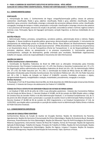 II – PARA A CARREIRA DE ASSISTENTE EXECUTIVO DE DEFESA SOCIAL - NÍVEL MÉDIO
AUXILIAR DE CONSULTÓRIO ODONTOLÓGICO, TÉCNICO EM CONTABILIDADE E TÉCNICO DE ENFERMAGEM
II.1 - CONHECIMENTOS GERAIS
PORTUGUÊS
1. Interpretação de texto. 2. Conhecimento de língua: ortografia/acentuação gráfica; classes de palavras:
substantivo: classificação, flexão e grau; adjetivo: classificação, flexão e grau; advérbio: classificação, locução
adverbial e grau; pronome: classificação, emprego e colocação dos pronomes oblíquos átonos; verbo: classificação,
conjugação, emprego de tempos e modos; preposição e conjunção: classificação e emprego; estrutura das palavras
e seus processos de formação; estrutura da oração e do período; concordância verbal e nominal; regência verbal e
nominal, crase. Pontuação; figuras de linguagem (principais); variação linguística: as diversas modalidades do uso
da língua.
GESTÃO PÚBLICA
1. Administração Pública: princípios, competências, servidores públicos, administração direta e indireta. Órgãos
colegiados. 2. Novas tendências da gestão pública: governança, democratização e participação. 3. Instrumentos de
planejamento de médio/longo prazos no Estado de Minas Gerais: Plano Mineiro de Desenvolvimento Integrado
(PMDI 2011/2030) e Plano Plurianual de Ação Governamental - (PPAG 2012/2015). Lei de Diretrizes Orçamentárias
e Lei Orçamentária Anual. 4. Lei da Transparência (Portal da Transparência). 5. Lei de Responsabilidade Fiscal:
princípios, objetivos, efeitos no planejamento e no processo orçamentário. 6. Instrumentos gerenciais
contemporâneos: avaliação de desempenho, gestão orientada para resultados, flexibilidade organizacional,
trabalho em equipe, cultura da responsabilidade e mecanismos de rede informacional.
NOÇÕES DE DIREITO
Direito Constitucional e Administrativo:
1. Constituição da República Federativa do Brasil de 1988 (com as alterações introduzidas pelas Emendas
Constitucionais). Dos Princípios Fundamentais (art. 1º a 4º). Dos Direitos e Garantias Fundamentais (art. 5º a 17).
Da Organização político-administrativa da República Federativa do Brasil (art.18 e 19). Da Administração Pública
(art. 37 a 41). Do Poder Executivo (art. 76 a 83). 2. Constituição do Estado de Minas Gerais de 1989 (com as
alterações introduzidas pelas Emendas Constitucionais). Dos Servidores Públicos (art. 20 a 37). Do Poder Executivo
(art. 83 a 94). 3. Noções de licitação Lei Federal nº 8.666/93: conceito, finalidades, princípios e objeto,
obrigatoriedade dispensa, inexigibilidade e vedação; modalidades; procedimento, revogação e anulação.
Direitos Humanos:
1. Resolução nº 217 da 3ª Assembleia Geral da ONU, de 10 de dezembro de 1948 (Declaração Universal dos Direitos
Humanos). 2. Estatuto da Criança e do adolescente (Lei Federal nº. 8.069/90).
CÓDIGO DE ÉTICA E ESTATUTO DO SERVIDOR PÚBLICO DO ESTADO DE MINAS GERAIS
1. Lei Estadual nº 869, de 05 de julho de 1.952 e suas alterações posteriores - Estatuto dos Funcionários Públicos
Civis do Estado de Minas Gerais. 2. Decreto Estadual nº 43.885, de 04 de outubro de 2004 (Dispõe sobre o código
de Conduta Ética do Servidor Público e da Alta Administração Estadual). 3. Lei Estadual Complementar 116, de 11
de janeiro de 2011 (Dispõe sobre a prevenção e a punição do assédio moral na Administração Pública Estadual). 4.
Decreto Estadual nº 46.060 de 06 de outubro de 2012 (regulamenta a Lei Estadual Complementar nº 116, de
11/01/2011, que dispõe sobre a prevenção e a punição do assédio moral na Administração Pública Direta e Indireta
do Poder Executivo Estadual).
II.2 – CONHECIMENTOS ESPECÍFICOS
AUXILIAR DE CONSULTÓRIO DENTÁRIO
Conhecimentos Básicos da Função de Auxiliar de Cirurgião Dentista. Noções De Atendimento Ao Paciente,
Agendamento. Noções De Harmonia E Humanização Da Clínica Odontológica. Noções De Anatomia Bucal. Recepção
Anamnese, Preenchimento Da Ficha Odontológica. Noções De Diferentes Tipos De Perfil Psicológicos De Pacientes.
Material, Equipamento, Instrumental. Fatores De Risco No Trabalho, Formas de Prevenção. Noções De Ergonomia
Aplicada À Odontologia. Trabalho Em Equipe, Princípios Do Trabalho A 4 Mãos. Noções De Instrumentação. Noções
De Manutenção Do Equipamento Odontológico. Noções De Higiene, Limpeza E Assepsia. Noções De Assepsia.
Noções De Biossegurança. Noções De Esterilização De Instrumental, Tipos: Químicos e Físicos.

Página 30 de 36

 