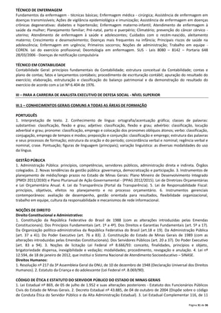 TÉCNICO DE ENFERMAGEM
Fundamentos da enfermagem - técnicas básicas; Enfermagem médica - cirúrgica; Assistência de enfermagem em
doenças transmissíveis; Ações de vigilância epidemiológica e imunização; Assistência de enfermagem em doenças
crônicas degenerativas: diabetes e hipertensão; Enfermagem materno-infantil; Atendimento de enfermagem à
saúde da mulher; Planejamento familiar; Pré-natal, parto e puerpério; Climatério; prevenção do câncer cérvico uterino; Atendimento de enfermagem à saúde e adolescentes; Cuidados com o recém-nascido, aleitamento
materno; Crescimento e desenvolvimento; Doenças mais frequentes na infância; Principais riscos de saúde na
adolescência; Enfermagem em urgência; Primeiros socorros; Noções de administração; Trabalho em equipe COREN. Lei do exercício profissional; Deontologia em enfermagem. SUS - Leis 8080 – 8142 – Portaria 648
28/03/2006 - Doenças de notificação compulsória
TÉCNICO EM CONTABILIDADE
Contabilidade Geral: princípios fundamentais da Contabilidade; estrutura conceitual da Contabilidade; contas e
plano de contas; fatos e lançamentos contábeis; procedimento de escrituração contábil; apuração do resultado do
exercício; elaboração, estruturação e classificação do balanço patrimonial e da demonstração do resultado do
exercício de acordo com a Lei Nº 6.404 de 1976.
III – PARA A CARREIRA DE ANALISTA EXECUTIVO DE DEFESA SOCIAL - NÍVEL SUPERIOR
III.1 – CONHECIMENTOS GERAIS COMUNS A TODAS AS ÁREAS DE FORMAÇÃO
PORTUGUÊS
1. Interpretação de texto. 2. Conhecimento de língua: ortografia/acentuação gráfica; classes de palavras:
substantivo: classificação, flexão e grau; adjetivo: classificação, flexão e grau; advérbio: classificação, locução
adverbial e grau; pronome: classificação, emprego e colocação dos pronomes oblíquos átonos; verbo: classificação,
conjugação, emprego de tempos e modos; preposição e conjunção: classificação e emprego; estrutura das palavras
e seus processos de formação; estrutura da oração e do período; concordância verbal e nominal; regência verbal e
nominal, crase. Pontuação; figuras de linguagem (principais); variação linguística: as diversas modalidades do uso
da língua.
GESTÃO PÚBLICA
1. Administração Pública: princípios, competências, servidores públicos, administração direta e indireta. Órgãos
colegiados. 2. Novas tendências da gestão pública: governança, democratização e participação. 3. Instrumentos de
planejamento de médio/longo prazos no Estado de Minas Gerais: Plano Mineiro de Desenvolvimento Integrado
(PMDI 2011/2030) e Plano Plurianual de Ação Governamental - (PPAG 2012/2015). Lei de Diretrizes Orçamentárias
e Lei Orçamentária Anual. 4. Lei da Transparência (Portal da Transparência). 5. Lei de Responsabilidade Fiscal:
princípios, objetivos, efeitos no planejamento e no processo orçamentário. 6. Instrumentos gerenciais
contemporâneos: avaliação de desempenho, gestão orientada para resultados, flexibilidade organizacional,
trabalho em equipe, cultura da responsabilidade e mecanismos de rede informacional.
NOÇÕES DE DIREITO
Direito Constitucional e Administrativo:
1. Constituição da República Federativa do Brasil de 1988 (com as alterações introduzidas pelas Emendas
Constitucionais). Dos Princípios Fundamentais (art. 1º a 4º). Dos Direitos e Garantias Fundamentais (art. 5º a 17).
Da Organização político-administrativa da República Federativa do Brasil (art.18 e 19). Da Administração Pública
(art. 37 a 41). Do Poder Executivo (art. 76 a 83). 2. Constituição do Estado de Minas Gerais de 1989 (com as
alterações introduzidas pelas Emendas Constitucionais). Dos Servidores Públicos (art. 20 a 37). Do Poder Executivo
(art. 83 a 94). 3. Noções de licitação Lei Federal nº 8.666/93: conceito, finalidades, princípios e objeto,
brigatoriedade dispensa, inexigibilidade e vedação; modalidades; procedimento, revogação e anulação. 4. Lei nº
12.594, de 18 de janeiro de 2012, que institui o Sistema Nacional de Atendimento Socioeducativo – SINASE.
Direitos Humanos:
1. Resolução nº 217 da 3ª Assembleia Geral da ONU, de 10 de dezembro de 1948 (Declaração Universal dos Direitos
Humanos). 2. Estatuto da Criança e do adolescente (Lei Federal nº. 8.069/90).
CÓDIGO DE ÉTICA E ESTATUTO DO SERVIDOR PÚBLICO DO ESTADO DE MINAS GERAIS
1. Lei Estadual nº 869, de 05 de julho de 1.952 e suas alterações posteriores - Estatuto dos Funcionários Públicos
Civis do Estado de Minas Gerais. 2. Decreto Estadual nº 43.885, de 04 de outubro de 2004 (Dispõe sobre o código
de Conduta Ética do Servidor Público e da Alta Administração Estadual). 3. Lei Estadual Complementar 116, de 11
Página 31 de 36

 