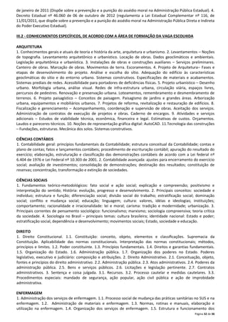 de janeiro de 2011 (Dispõe sobre a prevenção e a punição do assédio moral na Administração Pública Estadual). 4.
Decreto Estadual nº 46.060 de 06 de outubro de 2012 (regulamenta a Lei Estadual Complementar nº 116, de
11/01/2011, que dispõe sobre a prevenção e a punição do assédio moral na Administração Pública Direta e Indireta
do Poder Executivo Estadual).
III.2 - CONHECIMENTOS ESPECÍFICOS, DE ACORDO COM A ÁREA DE FORMAÇÃO DA VAGA ESCOLHIDA
ARQUITETURA
1. Conhecimentos gerais e atuais de teoria e história da arte, arquitetura e urbanismo. 2. Levantamentos – Noções
de topografia. Levantamento arquitetônico e urbanístico. Locação de obras. Dados geoclimáticos e ambientais.
Legislação arquitetônica e urbanística. 3. Instalações de obras e construções auxiliares – Serviços preliminares.
Canteiro de obras. Marcação de obras. Movimentos de terra. Escoramentos. 4. Projeto de Arquitetura– Fases e
etapas de desenvolvimento do projeto. Análise e escolha do sítio. Adequação do edifício às características
geoclimáticas do sítio e do entorno urbano. Sistemas construtivos. Especificações de materiais e acabamentos.
Sistemas prediais de redes. Acessibilidade para portadores de deficiências físicas. 5. Projeto urbanístico – Desenho
urbano. Morfologia urbana, análise visual. Redes de infra-estrutura urbana, circulação viária, espaços livres,
percursos de pedestres. Renovação e preservação urbana. Loteamentos, remembramento e desmembramento de
terrenos. 6. Projeto paisagístico – Conceitos de paisagem. Paisagismo de jardins e grandes áreas. Arborização
urbana, equipamentos e mobiliários urbanos. 7. Projetos de reforma, revitalização e restauração de edifícios. 8.
Fiscalização e gerenciamento – Acompanhamento, coordenação e supervisão de obras. Aceitação dos serviços.
Administração de contratos de execução de projetos e obras. Caderno de encargos. 9. Atividades e serviços
adicionais – Estudos de viabilidade técnica, econômica, financeira e legal. Estimativas de custos. Orçamentos.
Laudos e pareceres técnicos. 10. Noções de representação gráfica digital: AutoCAD. 11.Tecnologia das construções
– Fundações, estruturas. Mecânica dos solos. Sistemas construtivos.
CIÊNCIAS CONTÁBEIS
1. Contabilidade geral: princípios fundamentais da Contabilidade; estrutura conceitual da Contabilidade; contas e
plano de contas; fatos e lançamentos contábeis; procedimento de escrituração contábil; apuração do resultado do
exercício; elaboração, estruturação e classificação das demonstrações contábeis de acordo com a Lei federal nº
6.404 de 1976 e Lei Federal nº 10.303 de 2001. 2. Contabilidade avançada: ajustes para encerramento do exercício
social; avaliação de investimentos; consolidação de demonstrações; destinação dos resultados; constituição de
reservas; concentração, transformação e extinção de sociedades.
CIÊNCIAS SOCIAIS
1. Fundamentos teórico-metodológicos: fato social e ação social; explicação e compreensão; positivismo e
interpretação do sentido; História: evolução, progresso e desenvolvimento. 2. Principais conceitos: sociedade e
indivíduo; estrutura e função; diferenciação social; divisão social do trabalho; estratificação social; dominação
social; conflito e mudança social; educação; linguagem; cultura: valores, idéias e ideologias; instituições;
comportamento; racionalidade e irracionalidade: lei e moral; carisma: tradição e modernidade; urbanização. 3.
Principais correntes de pensamento sociológico: funcionalismo; marxismo; sociologia compreensiva; teoria crítica
da sociedade. 4. Sociologia no Brasil – principais temas: cultura brasileira; identidade nacional: Estado e poder;
estratificação social, dependência e desenvolvimento; movimentos sociais; Estado, sociedade e educação.
DIREITO
1. Direito Constitucional. 1.1. Constituição: conceito, objeto, elementos e classiﬁcações. Supremacia da
Constituição. Aplicabilidade das normas constitucionais. Interpretação das normas constitucionais; métodos,
princípios e limites. 1.2. Poder constituinte. 1.3. Princípios fundamentais. 1.4. Direitos e garantias fundamentais.
1.5. Organização do Estado. 1.6. Administração pública. 1.7. Organização dos poderes no Estado. Poderes
legislativo, executivo e judiciário: composição e atribuições. 2. Direito Administrativo. 2.1. Conceituação, objeto,
fontes e princípios do direito administrativo. 2.2. Administração pública. 2.3. Atos administrativos. 2.4. Poderes da
administração pública. 2.5. Bens e serviços públicos. 2.6. Licitações e legislação pertinente. 2.7. Contratos
administrativos. 3. Sentença e coisa julgada. 3.1. Recursos. 3.2. Processo cautelar e medidas cautelares. 3.3.
Procedimentos especiais: mandado de segurança, ação popular, ação civil pública e ação de improbidade
administrativa.
ENFERMAGEM
1. Administração dos serviços de enfermagem. 1.1. Processo social de mudança das práticas sanitárias no SUS e na
enfermagem. 1.2. Administração de materiais e enfermagem. 1.3. Normas, rotinas e manuais, elaboração e
utilização na enfermagem. 1.4. Organização dos serviços de enfermagem. 1.5. Estrutura e funcionamento dos
Página 32 de 36

 