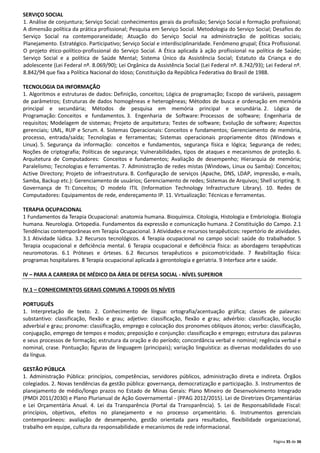 SERVIÇO SOCIAL
1. Análise de conjuntura; Serviço Social: conhecimentos gerais da profissão; Serviço Social e formação profissional;
A dimensão política da prática profissional; Pesquisa em Serviço Social. Metodologia do Serviço Social; Desafios do
Serviço Social na contemporaneidade; Atuação do Serviço Social na administração de políticas sociais;
Planejamento. Estratégico. Participativo; Serviço Social e interdisciplinaridade. Fenômeno grupal; Ética Profissional.
O projeto ético-político-profissional do Serviço Social. A Ética aplicada à ação profissional na política de Saúde;
Serviço Social e a política de Saúde Mental; Sistema Único da Assistência Social; Estatuto da Criança e do
adolescente (Lei Federal nº. 8.069/90); Lei Orgânica da Assistência Social (Lei Federal nº. 8.742/93); Lei Federal nº.
8.842/94 que fixa a Política Nacional do Idoso; Constituição da República Federativa do Brasil de 1988.
TECNOLOGIA DA INFORMAÇÃO
1. Algoritmos e estruturas de dados: Definição, conceitos; Lógica de programação; Escopo de variáveis, passagem
de parâmetros; Estruturas de dados homogêneas e heterogêneas; Métodos de busca e ordenação em memória
principal e secundária; Métodos de pesquisa em memória principal e secundária. 2. Lógica de
Programação: Conceitos e fundamentos. 3. Engenharia de Software: Processos de software; Engenharia de
requisitos; Modelagem de sistemas; Projeto de arquitetura; Testes de software; Evolução de software; Aspectos
gerenciais; UML, RUP e Scrum. 4. Sistemas Operacionais: Conceitos e fundamentos; Gerenciamento de memória,
processo, entrada/saída; Tecnologias e ferramentas; Sistemas operacionais propriamente ditos (Windows e
Linux). 5. Segurança da informação: conceitos e fundamentos, segurança física e lógica; Segurança de redes;
Noções de criptografia; Políticas de segurança; Vulnerabilidades, tipos de ataques e mecanismos de proteção. 6.
Arquitetura de Computadores: Conceitos e fundamentos; Avaliação de desempenho; Hierarquia de memória;
Paralelismo; Tecnologias e ferramentas. 7. Administração de redes mistas (Windows, Linux ou Samba): Conceitos;
Active Directory; Projeto de infraestrutura. 8. Configuração de serviços (Apache, DNS, LDAP, impressão, e-mails,
Samba, Backup etc.): Gerenciamento de usuários; Gerenciamento de redes; Sistemas de Arquivos; Shell scripting. 9.
Governança de TI: Conceitos; O modelo ITIL (Information Technology Infrastructure Library). 10. Redes de
Computadores: Equipamentos de rede, endereçamento IP. 11. Virtualização: Técnicas e ferramentas.
TERAPIA OCUPACIONAL
1 Fundamentos da Terapia Ocupacional: anatomia humana. Bioquímica. Citologia, Histologia e Embriologia. Biologia
humana. Neurologia. Ortopedia. Fundamentos da expressão e comunicação humana. 2 Constituição do Campo. 2.1
Tendências contemporâneas em Terapia Ocupacional. 3 Atividades e recursos terapêuticos: repertório de atividades.
3.1 Atividade lúdica. 3.2 Recursos tecnológicos. 4 Terapia ocupacional no campo social: saúde do trabalhador. 5
Terapia ocupacional e deﬁciência mental. 6 Terapia ocupacional e deﬁciência física: as abordagens terapêuticas
neuromotoras. 6.1 Próteses e órteses. 6.2 Recursos terapêuticos e psicomotricidade. 7 Reabilitação física:
programas hospitalares. 8 Terapia ocupacional aplicada à gerontologia e geriatria. 9 Interface arte e saúde.
IV – PARA A CARREIRA DE MÉDICO DA ÁREA DE DEFESA SOCIAL - NÍVEL SUPERIOR
IV.1 – CONHECIMENTOS GERAIS COMUNS A TODOS OS NÍVEIS
PORTUGUÊS
1. Interpretação de texto. 2. Conhecimento de língua: ortografia/acentuação gráfica; classes de palavras:
substantivo: classificação, flexão e grau; adjetivo: classificação, flexão e grau; advérbio: classificação, locução
adverbial e grau; pronome: classificação, emprego e colocação dos pronomes oblíquos átonos; verbo: classificação,
conjugação, emprego de tempos e modos; preposição e conjunção: classificação e emprego; estrutura das palavras
e seus processos de formação; estrutura da oração e do período; concordância verbal e nominal; regência verbal e
nominal, crase. Pontuação; figuras de linguagem (principais); variação linguística: as diversas modalidades do uso
da língua.
GESTÃO PÚBLICA
1. Administração Pública: princípios, competências, servidores públicos, administração direta e indireta. Órgãos
colegiados. 2. Novas tendências da gestão pública: governança, democratização e participação. 3. Instrumentos de
planejamento de médio/longo prazos no Estado de Minas Gerais: Plano Mineiro de Desenvolvimento Integrado
(PMDI 2011/2030) e Plano Plurianual de Ação Governamental - (PPAG 2012/2015). Lei de Diretrizes Orçamentárias
e Lei Orçamentária Anual. 4. Lei da Transparência (Portal da Transparência). 5. Lei de Responsabilidade Fiscal:
princípios, objetivos, efeitos no planejamento e no processo orçamentário. 6. Instrumentos gerenciais
contemporâneos: avaliação de desempenho, gestão orientada para resultados, flexibilidade organizacional,
trabalho em equipe, cultura da responsabilidade e mecanismos de rede informacional.
Página 35 de 36

 