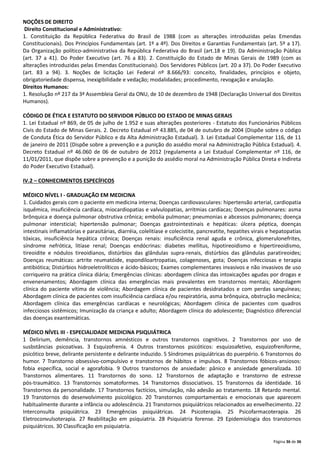 NOÇÕES DE DIREITO
Direito Constitucional e Administrativo:
1. Constituição da República Federativa do Brasil de 1988 (com as alterações introduzidas pelas Emendas
Constitucionais). Dos Princípios Fundamentais (art. 1º a 4º). Dos Direitos e Garantias Fundamentais (art. 5º a 17).
Da Organização político-administrativa da República Federativa do Brasil (art.18 e 19). Da Administração Pública
(art. 37 a 41). Do Poder Executivo (art. 76 a 83). 2. Constituição do Estado de Minas Gerais de 1989 (com as
alterações introduzidas pelas Emendas Constitucionais). Dos Servidores Públicos (art. 20 a 37). Do Poder Executivo
(art. 83 a 94). 3. Noções de licitação Lei Federal nº 8.666/93: conceito, finalidades, princípios e objeto,
obrigatoriedade dispensa, inexigibilidade e vedação; modalidades; procedimento, revogação e anulação.
Direitos Humanos:
1. Resolução nº 217 da 3ª Assembleia Geral da ONU, de 10 de dezembro de 1948 (Declaração Universal dos Direitos
Humanos).
CÓDIGO DE ÉTICA E ESTATUTO DO SERVIDOR PÚBLICO DO ESTADO DE MINAS GERAIS
1. Lei Estadual nº 869, de 05 de julho de 1.952 e suas alterações posteriores - Estatuto dos Funcionários Públicos
Civis do Estado de Minas Gerais. 2. Decreto Estadual nº 43.885, de 04 de outubro de 2004 (Dispõe sobre o código
de Conduta Ética do Servidor Público e da Alta Administração Estadual). 3. Lei Estadual Complementar 116, de 11
de janeiro de 2011 (Dispõe sobre a prevenção e a punição do assédio moral na Administração Pública Estadual). 4.
Decreto Estadual nº 46.060 de 06 de outubro de 2012 (regulamenta a Lei Estadual Complementar nº 116, de
11/01/2011, que dispõe sobre a prevenção e a punição do assédio moral na Administração Pública Direta e Indireta
do Poder Executivo Estadual).
IV.2 – CONHECIMENTOS ESPECÍFICOS
MÉDICO NÍVEL I - GRADUAÇÃO EM MEDICINA
1. Cuidados gerais com o paciente em medicina interna; Doenças cardiovasculares: hipertensão arterial, cardiopatia
isquêmica, insuficiência cardíaca, miocardiopatias e valvulopatias, arritmias cardíacas; Doenças pulmonares: asma
brônquica e doença pulmonar obstrutiva crônica; embolia pulmonar; pneumonias e abcessos pulmonares; doença
pulmonar intersticial; hipertensão pulmonar; Doenças gastrointestinais e hepáticas: úlcera péptica, doenças
intestinais inflamatórias e parasitárias, diarréia, colelitíase e colecistite, pancreatite, hepatites virais e hepatopatias
tóxicas, insuficiência hepática crônica; Doenças renais: insuficiência renal aguda e crônica, glomerulonefrites,
síndrome nefrótica, litíase renal; Doenças endócrinas: diabetes mellitus, hipotireoidismo e hipertireoidismo,
tireoidite e nódulos tireoidianos, distúrbios das glândulas supra-renais, distúrbios das glândulas paratireoides;
Doenças reumáticas: artrite reumatóide, espondiloartropatias, colagenoses, gota; Doenças infecciosas e terapia
antibiótica; Distúrbios hidroeletrolíticos e ácido-básicos; Exames complementares invasivos e não invasivos de uso
corriqueiro na prática clínica diária; Emergências clínicas: abordagem clínica das intoxicações agudas por drogas e
envenenamentos; Abordagem clínica das emergências mais prevalentes em transtornos mentais; Abordagem
clínica do paciente vítima de violência; Abordagem clínica de pacientes desidratados e com perdas sanguíneas;
Abordagem clínica de pacientes com insuficiência cardíaca e/ou respiratória, asma brônquica, obstrução mecânica;
Abordagem clínica das emergências cardíacas e neurológicas; Abordagem clínica de pacientes com quadros
infecciosos sistêmicos; Imunização da criança e adulto; Abordagem clínica do adolescente; Diagnóstico diferencial
das doenças exantemáticas.
MÉDICO NÍVEL III - ESPECIALIDADE MEDICINA PSIQUIÁTRICA
1 Delirium, demência, transtornos amnésticos e outros transtornos cognitivos. 2 Transtornos por uso de
susbstâncias psicoativas. 3 Esquizofrenia. 4 Outros transtornos psicóticos: esquizoafetivo, esquizofreniforme,
psicótico breve, delirante persistente e delirante induzido. 5 Síndromes psiquiátricas do puerpério. 6 Transtornos do
humor. 7 Transtorno obsessivo‐compulsivo e transtornos de hábitos e impulsos. 8 Transtornos fóbicos‐ansiosos:
fobia específica, social e agorafobia. 9 Outros transtornos de ansiedade: pânico e ansiedade generalizada. 10
Transtornos alimentares. 11 Transtornos do sono. 12 Transtornos de adaptação e transtorno de estresse
pós‐traumático. 13 Transtornos somatoformes. 14 Transtornos dissociativos. 15 Transtornos da identidade. 16
Transtornos da personalidade. 17 Transtornos factícios, simulação, não adesão ao tratamento. 18 Retardo mental.
19 Transtornos do desenvolvimento psicológico. 20 Transtornos comportamentais e emocionais que aparecem
habitualmente durante a infância ou adolescência. 21 Transtornos psiquiátricos relacionados ao envelhecimento. 22
Interconsulta psiquiátrica. 23 Emergências psiquiátricas. 24 Psicoterapia. 25 Psicofarmacoterapia. 26
Eletroconvulsoterapia. 27 Reabilitação em psiquiatria. 28 Psiquiatria forense. 29 Epidemiologia dos transtornos
psiquiátricos. 30 Classificação em psiquiatria.
Página 36 de 36

 