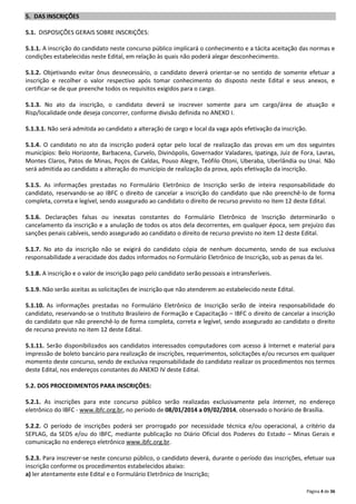 5. DAS INSCRIÇÕES
5.1. DISPOSIÇÕES GERAIS SOBRE INSCRIÇÕES:
5.1.1. A inscrição do candidato neste concurso público implicará o conhecimento e a tácita aceitação das normas e
condições estabelecidas neste Edital, em relação às quais não poderá alegar desconhecimento.
5.1.2. Objetivando evitar ônus desnecessário, o candidato deverá orientar-se no sentido de somente efetuar a
inscrição e recolher o valor respectivo após tomar conhecimento do disposto neste Edital e seus anexos, e
certificar-se de que preenche todos os requisitos exigidos para o cargo.
5.1.3. No ato da inscrição, o candidato deverá se inscrever somente para um cargo/área de atuação e
Risp/localidade onde deseja concorrer, conforme divisão definida no ANEXO I.
5.1.3.1. Não será admitida ao candidato a alteração de cargo e local da vaga após efetivação da inscrição.
5.1.4. O candidato no ato da inscrição poderá optar pelo local de realização das provas em um dos seguintes
municípios: Belo Horizonte, Barbacena, Curvelo, Divinópolis, Governador Valadares, Ipatinga, Juiz de Fora, Lavras,
Montes Claros, Patos de Minas, Poços de Caldas, Pouso Alegre, Teófilo Otoni, Uberaba, Uberlândia ou Unaí. Não
será admitida ao candidato a alteração do município de realização da prova, após efetivação da inscrição.
5.1.5. As informações prestadas no Formulário Eletrônico de Inscrição serão de inteira responsabilidade do
candidato, reservando-se ao IBFC o direito de cancelar a inscrição do candidato que não preenchê-lo de forma
completa, correta e legível, sendo assegurado ao candidato o direito de recurso previsto no item 12 deste Edital.
5.1.6. Declarações falsas ou inexatas constantes do Formulário Eletrônico de Inscrição determinarão o
cancelamento da inscrição e a anulação de todos os atos dela decorrentes, em qualquer época, sem prejuízo das
sanções penais cabíveis, sendo assegurado ao candidato o direito de recurso previsto no item 12 deste Edital.
5.1.7. No ato da inscrição não se exigirá do candidato cópia de nenhum documento, sendo de sua exclusiva
responsabilidade a veracidade dos dados informados no Formulário Eletrônico de Inscrição, sob as penas da lei.
5.1.8. A inscrição e o valor de inscrição pago pelo candidato serão pessoais e intransferíveis.
5.1.9. Não serão aceitas as solicitações de inscrição que não atenderem ao estabelecido neste Edital.
5.1.10. As informações prestadas no Formulário Eletrônico de Inscrição serão de inteira responsabilidade do
candidato, reservando-se o Instituto Brasileiro de Formação e Capacitação – IBFC o direito de cancelar a inscrição
do candidato que não preenchê-lo de forma completa, correta e legível, sendo assegurado ao candidato o direito
de recurso previsto no item 12 deste Edital.
5.1.11. Serão disponibilizados aos candidatos interessados computadores com acesso à Internet e material para
impressão de boleto bancário para realização de inscrições, requerimentos, solicitações e/ou recursos em qualquer
momento deste concurso, sendo de exclusiva responsabilidade do candidato realizar os procedimentos nos termos
deste Edital, nos endereços constantes do ANEXO IV deste Edital.
5.2. DOS PROCEDIMENTOS PARA INSCRIÇÕES:
5.2.1. As inscrições para este concurso público serão realizadas exclusivamente pela Internet, no endereço
eletrônico do IBFC - www.ibfc.org.br, no período de 08/01/2014 a 09/02/2014, observado o horário de Brasília.
5.2.2. O período de inscrições poderá ser prorrogado por necessidade técnica e/ou operacional, a critério da
SEPLAG, da SEDS e/ou do IBFC, mediante publicação no Diário Oficial dos Poderes do Estado – Minas Gerais e
comunicação no endereço eletrônico www.ibfc.org.br.
5.2.3. Para inscrever-se neste concurso público, o candidato deverá, durante o período das inscrições, efetuar sua
inscrição conforme os procedimentos estabelecidos abaixo:
a) ler atentamente este Edital e o Formulário Eletrônico de Inscrição;
Página 4 de 36

 