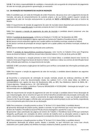 5.2.16. É de inteira responsabilidade do candidato a manutenção sob sua guarda do comprovante do pagamento
do valor de inscrição, para posterior apresentação, se necessário.
5.3. DA INSENÇÃO DO PAGAMENTO DO VALOR DE INSCRIÇÃO
5.3.1. O candidato que, em razão de limitações de ordem financeira, não possa arcar com o pagamento da taxa de
inscrição, sob pena de comprometimento do sustento próprio e de sua família, poderá requerer isenção do
pagamento do valor de inscrição exclusivamente no período de 16/12 a 20/12/2013, observado o horário de
Brasília.
5.3.2. O requerimento de isenção do pagamento do valor de inscrição estará disponível para preenchimento no
endereço eletrônico www.ibfc.org.br no período constante do item 5.3.1 deste Edital.
5.3.3. Para requerer a isenção do pagamento do valor de inscrição o candidato deverá comprovar uma das
condições:
5.3.3.1. A condição de desempregado, conforme Lei Estadual n.º 13.392, de 7 de dezembro de 1999:
a) não possuir vínculo empregatício vigente registrado em Carteira de Trabalho e Previdência Social – CTPS;
b) não possuir vínculo estatutário vigente com o poder público nos âmbitos municipal, estadual ou federal;
c) não possuir contrato de prestação de serviços vigente com o poder público nos âmbitos municipal, estadual ou
federal;
d) não exercer atividade legalmente reconhecida como autônoma.
5.3.3.2. A condição de hipossuficiência econômica financeira: estar inscrito no Cadastro Único para Programas
Sociais do Governo Federal – CadÚnico, de que trata o Decreto Federal n.º 6.135, de 26 de junho de 2007.
5.3.3.2.1. Para comprovar a situação prevista no item 5.3.3.2 deste Edital, o candidato deverá estar inscrito no
Cadastro Único para Programas Sociais do Governo Federal – CadÚnico e indicar seu número de Identificação Social
(NIS), atribuído pelo CadÚnico, no requerimento de inscrição.
5.3.3.2.2. O IBFC consultará o órgão gestor do CadÚnico para verificar a veracidade das informações prestadas pelo
candidato.
5.3.4. Para requerer a isenção do pagamento do valor de inscrição, o candidato deverá obedecer aos seguintes
procedimentos:
a) Encaminhar o comprovante de solicitação de isenção realizado através do endereço eletrônico do IBFC
www.ibfc.org.br e umas das documentações citadas nos subitens 5.3.5 a 5.3.9, deste Edital, via SEDEX ou
correspondência com registro de Aviso de Recebimento (AR), ao IBFC, Rua Waldomiro Gabriel de Mello, 86 Chácara Agrindus - Taboão da Serra – SP – CEP: 06763-020.
b) O envelope deverá conter a referência “Concurso SEPLAG/SEDS nº 07/2013/MG – Solicitação de Isenção” e ser
encaminhado até o dia 21/12/2013.
5.3.5. No requerimento de isenção do pagamento do valor de inscrição o candidato deverá firmar declaração de
que é desempregado, não se encontra em gozo de nenhum benefício previdenciário de prestação continuada, não
aufere nenhum tipo de renda – exceto a proveniente de seguro-desemprego – e que sua situação econômicofinanceira não lhe permite pagar o referido valor sem prejuízo do sustento próprio ou de sua família, respondendo
civil e criminalmente pelo inteiro teor de sua declaração.
5.3.6. Para comprovar a situação prevista na alínea “a” do item 5.3.3.1 deste Edital, o candidato deverá:
a) apresentar declaração de próprio punho, datada e assinada, na qual informará que nunca teve registro em sua
Carteira de Trabalho e Previdência Social (CTPS) de vínculo empregatício, quando for o caso; ou
b) apresentar cópia autenticada das páginas da Carteira de Trabalho e Previdência Social (CTPS) que contenham
fotografia, qualificação civil, anotações do último contrato de trabalho (com as alterações salariais e registro da
saída), e da primeira página em branco subsequente à anotação do último contrato de trabalho ocorrido.
5.3.7. Para comprovar a situação prevista na alínea “b” do item 5.3.3.1 deste Edital, o candidato deverá:
a) apresentar declaração de próprio punho, datada e assinada, na qual informará que nunca teve vínculo
estatutário com o poder público nos âmbitos municipal, estadual ou federal, quando for o caso; ou
Página 6 de 36

 