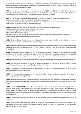 b) apresentar certidão expedida por órgão ou entidade competente, com identificação e assinatura legível da
autoridade emissora do documento, informando o fim do vínculo estatutário, ou a cópia da publicação oficial do
ato que determinou a extinção do vínculo.
5.3.8. Para comprovar a situação prevista na alínea “c” do item 5.3.3.1 deste Edital, o candidato deverá apresentar
declaração de próprio punho, datada e assinada, na qual informará que não possui contrato de prestação de
serviços vigente com o poder público nos âmbitos municipal, estadual ou federal.
5.3.9. Para comprovar a situação prevista na alínea “d” do item 5.3.3.1 deste Edital, o candidato deverá:
a) apresentar certidão em que conste a baixa da atividade autônoma; ou
b) apresentar declaração de próprio punho, datada e assinada, na qual informará não auferir qualquer tipo de
renda (exceto aquela proveniente de seguro desemprego).
5.3.10. Não será concedida isenção do pagamento do valor de inscrição ao candidato que:
a) deixar de efetuar o requerimento de inscrição pela Internet;
b) omitir informações e/ou torná-las inverídicas;
c) fraudar e/ou falsificar documento;
d) pleitear a isenção, sem apresentar cópia autenticada dos documentos previstos no item 5.3 deste Edital;
e) não observar prazos para postagem dos documentos.
5.3.11. Cada candidato deverá encaminhar individualmente sua documentação, sendo vedado o envio de
documentos de mais de um candidato no mesmo envelope.
5.3.12. As informações prestadas no requerimento de isenção do pagamento do valor de inscrição previsto no item
5.3.2 e nas declarações firmadas nos itens 5.3.6, 5.3.7, 5.3.8 e 5.3.9 deste Edital serão de inteira responsabilidade
do candidato.
5.3.13. A declaração falsa de dados para fins de isenção do pagamento do valor de inscrição determinará o
cancelamento da inscrição e a anulação de todos os atos dela decorrentes, em qualquer época, sem prejuízo das
sanções civis e penais cabíveis pelo teor das afirmativas, assegurado o contraditório e a ampla defesa.
5.3.14. Encerrado o prazo de postagem de documentos, não será permitida a complementação da documentação.
5.3.15. Não será aceita solicitação de isenção do pagamento de valor de inscrição via fac-símile (fax), via correio
eletrônico ou qualquer outra forma que não seja prevista neste Edital.
5.3.16. A comprovação da tempestividade do requerimento de isenção do pagamento do valor de inscrição será
feita pelo registro da data de postagem.
5.3.17. Para fins de isenção do pagamento do valor de inscrição, a documentação comprobatória da condição de
desempregado será analisada pelo IBFC.
5.3.18. O pedido de isenção do pagamento do valor de inscrição que não atender a quaisquer das exigências
determinadas neste Edital será indeferido, assegurado ao candidato o direito de recurso previsto no item 12 deste
Edital.
5.3.19. A partir de 07/01/2014 o aviso sobre o resultado da análise do requerimento de isenção do pagamento do
valor de inscrição será publicado no Diário Oficial dos Poderes do Estado – Minas Gerais e disponibilizado no
endereço eletrônico www.ibfc.org.br onde constará listagem dos candidatos por nome em ordem alfabética,
número do documento de identidade e apresentando a informação sobre deferimento ou indeferimento, para
consulta pessoal.
5.3.20. O candidato que tiver sua solicitação de isenção deferida terá sua inscrição efetivada automaticamente no
concurso.
5.3.21. Os candidatos que tiverem seus pedidos de isenção do pagamento do valor de inscrição indeferidos e que
mantiverem interesse em participar do certame deverão efetuar sua inscrição, observando os procedimentos
previstos no item 5.2 deste Edital.
Página 7 de 36

 