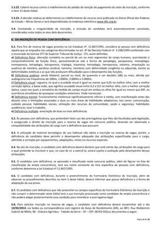 5.3.22. Caberá recurso contra o indeferimento do pedido de isenção do pagamento do valor de inscrição, conforme
o item 12 deste Edital.
5.3.23. A decisão relativa ao deferimento ou indeferimento do recurso será publicada no Diário Oficial dos Poderes
do Estado – Minas Gerais e será disponibilizada no endereço eletrônico www.ibfc.org.br.
5.4. Constatada a irregularidade da inscrição, a inclusão do candidato será automaticamente cancelada,
considerados nulos todos os atos dela decorrentes.
6. DA INSCRIÇÃO DE PESSOA COM DEFICIÊNCIA
6.1. Para fins de reserva de vagas prevista na Lei Estadual nº. 11.867/1995, considera-se pessoa com deficiência
aquela que se enquadra nas categorias discriminadas no art. 4º do Decreto Federal nº. 3.298/1999 combinado com
o enunciado da Súmula 377 do Superior Tribunal de Justiça - STJ, assim definidas:
a) Deficiência física: alteração completa ou parcial de um ou mais segmentos do corpo humano, acarretando o
comprometimento da função física, apresentando-se sob a forma de paraplegia, paraparesia, monoplegia,
monoparesia, tetraplegia, tetraparesia, triplegia, triparesia, hemiplegia, hemiparesia, ostomia, amputação ou
ausência de membro, paralisia cerebral, nanismo, membros com deformidade congênita ou adquirida, exceto as
deformidades estéticas e as que não produzam dificuldades para o desempenho das funções.
b) Deficiência auditiva: perda bilateral, parcial ou total, de quarenta e um decibéis (dB) ou mais, aferida por
audiograma nas frequências de 500Hz, 1.000Hz, 2.000Hz e 3.000Hz.
c) Deficiência visual: cegueira, na qual a acuidade visual é igual ou menor que 0,05 no melhor olho, com a melhor
correção óptica; a baixa visão, que significa acuidade visual entre 0,3 e 0,5 no melhor olho, com a melhor correção
óptica; casos nos quais a somatória da medida do campo visual em ambos os olhos for igual ou menor que 60º, ou
ocorrência simultânea de quaisquer condições anteriores. Visão monocular.
d) Deficiência mental: funcionamento intelectual significativamente inferior à média, com manifestação antes dos
dezoito anos e limitações associadas a duas ou mais áreas de habilidades adaptativas, tais como: comunicação,
cuidado pessoal, habilidades sociais; utilização dos recursos da comunidade; saúde e segurança; habilidades
acadêmicas; lazer e trabalho.
e) Deficiência múltipla: associação de duas ou mais deficiências.
6.2. Às pessoas com deficiência, que pretendam fazer uso das prerrogativas que lhes são facultadas pela legislação,
é assegurado o direito de inscrição para a reserva de vagas em concurso público, devendo ser observada a
compatibilidade das atribuições do cargo com a deficiência que possuem.
6.3. A utilização de material tecnológico de uso habitual não obsta a inscrição na reserva de vagas; porém, a
deficiência do candidato deve permitir o desempenho adequado das atribuições especificadas para o cargo,
admitida a correção por equipamentos, adaptações, meios ou recursos especiais.
6.4. No ato da inscrição, o candidato com deficiência deverá declarar que está ciente das atribuições do cargo para
o qual pretende se inscrever e que, no caso de vir a exercê-lo, estará sujeito à avaliação pelo desempenho dessas
atribuições.
6.5. O candidato com deficiência, se aprovado e classificado neste concurso público, além de figurar na lista de
classificação da ampla concorrência, terá seu nome constante da lista específica de pessoas com deficiência,
conforme determina a Lei Estadual nº 11.867/1995.
6.6. O candidato com deficiência, durante o preenchimento do Formulário Eletrônico de Inscrição, além de
observar os procedimentos descritos no item 5 deste Edital, deverá informar que possui deficiência e a forma de
adaptação da sua prova.
6.7. O candidato com deficiência que não preencher os campos específicos do Formulário Eletrônico de Inscrição e
não cumprir o determinado neste Edital terá a sua inscrição processada como candidato de ampla concorrência e
não poderá alegar posteriormente essa condição para reivindicar a prerrogativa legal.
6.8. Para solicitar inscrição na reserva de vagas, o candidato com deficiência deverá encaminhar até o dia
10/02/2014, via Sedex ou correspondência com registro de Aviso de Recebimento (AR), ao IBFC, Rua Waldomiro
Gabriel de Mello, 86 - Chácara Agrindus - Taboão da Serra – SP – CEP: 06763-020,os documentos a seguir:
Página 8 de 36

 