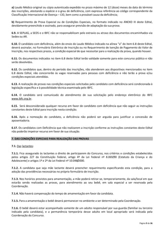 a) Laudo Médico original ou cópia autenticada expedido no prazo máximo de 12 (doze) meses da data do término
das inscrições, atestando a espécie e o grau de deficiência, com expressa referência ao código correspondente da
Classificação Internacional de Doença – CID, bem como a provável causa da deficiência;
b) Requerimento de Prova Especial ou de Condições Especiais, no formato indicado no ANEXO III deste Edital,
devidamente preenchido e assinado, para assegurar previsão de adaptação da sua prova.
6.9. A SEPLAG, a SEDS e o IBFC não se responsabilizam pelo extravio ou atraso dos documentos encaminhados via
Sedex ou AR.
6.10. O candidato com deficiência, além do envio do Laudo Médico indicado na alínea “a” do item 6.8 deste Edital,
deverá assinalar, no Formulário Eletrônico de Inscrição ou no Requerimento de Isenção de Pagamento do Valor de
Inscrição, nos respectivos prazos, a condição especial de que necessitar para a realização da prova, quando houver.
6.11. Os documentos indicados no item 6.8 deste Edital terão validade somente para este concurso público e não
serão devolvidos.
6.12. Os candidatos que, dentro do período das inscrições, não atenderem aos dispositivos mencionados no item
6.8 deste Edital, não concorrerão às vagas reservadas para pessoas com deficiência e não terão a prova e/ou
condições especiais atendidas.
6.13. A realização de provas nas condições especiais solicitadas pelo candidato com deficiência será condicionada à
legislação específica e à possibilidade técnica examinada pelo IBFC.
6.14. O candidato será comunicado do atendimento de sua solicitação pelo endereço eletrônico do IBFC
www.ibfc.org.br.
6.15. Será desconsiderado qualquer recurso em favor de candidato com deficiência que não seguir as instruções
constantes deste Edital para inscrição nesta condição.
6.16. Após a nomeação do candidato, a deficiência não poderá ser arguida para justificar a concessão de
aposentadoria.
6.17. Os candidatos com Deficiência que não realizarem a inscrição conforme as instruções constantes deste Edital
não poderão impetrar recurso em favor de sua situação.
7. DAS CONDIÇÕES ESPECIAIS PARA REALIZAÇÃO DAS PROVAS
7.1. Das lactantes:
7.1.1. Fica assegurado às lactantes o direito de participarem do Concurso, nos critérios e condições estabelecidos
pelos artigos 227 da Constituição Federal, artigo 4º da Lei Federal nº 8.069/90 (Estatuto da Criança e do
Adolescente) e artigos 1º e 2º da Lei Federal nº 10.048/2000.
7.1.2. A candidata que seja mãe lactante deverá preencher requerimento especificando esta condição, para a
adoção das providências necessárias no próprio formulário de inscrição.
7.1.3. Nos horários previstos para amamentação, a mãe poderá retirar-se, temporariamente, da sala/local em que
estarão sendo realizadas as provas, para atendimento ao seu bebê, em sala especial a ser reservada pela
Coordenação.
7.1.4. Não haverá compensação do tempo de amamentação em favor da candidata.
7.1.5. Para a amamentação o bebê deverá permanecer no ambiente a ser determinado pela Coordenação.
7.1.6. O bebê deverá estar acompanhado somente de um adulto responsável por sua guarda (familiar ou terceiro
indicado pela candidata), e a permanência temporária desse adulto em local apropriado será indicada pela
Coordenação do Concurso.
Página 9 de 36

 