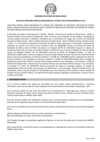 GOVERNO DO ESTADO DE MINAS GERAIS
EDITAL DE CONCURSO PÚBLICO SEPLAG/SEDS Nº. 07/2013, DE 29 DE NOVEMBRO DE 2013
CONCURSO PÚBLICO PARA PROVIMENTO DE CARGOS DAS CARREIRAS DE ASSISTENTE EXECUTIVO DE DEFESA
SOCIAL, ANALISTA EXECUTIVO DE DEFESA SOCIAL E MÉDICO DA ÁREA DE DEFESA SOCIAL DO QUADRO DE PESSOAL
DA SECRETARIA DE ESTADO DE DEFESA SOCIAL
A Secretaria de Estado de Planejamento e Gestão - SEPLAG, a Secretaria de Estado de Defesa Social - SEDS e o
Instituto Brasileiro de Formação e Capacitação – IBFC, no uso de suas atribuições, tornam pública a realização de
concurso público destinado a selecionar candidatos para o provimento de cargos das carreiras de Assistente
Executivo de Defesa Social – Nível I, Analista Executivo de Defesa Social - Nível I e Médico da Área de Defesa Social
– Níveis I e III do quadro de pessoal da Secretaria de Defesa Social, observadas as disposições constitucionais
referentes ao assunto, nos termos da Lei Estadual 15.301, de 10/08/2004 (Institui as carreiras do Grupo de
Atividades de Defesa Social do Poder Executivo.); Lei Estadual 20.748 de 25/06/2013 (reajusta as tabelas de
vencimento básico das carreiras); Lei Estadual 20.591, de 28/12/12 (cria a carreira de Médico da Área de Defesa
Social); Lei Delegada Estadual 117, de 29/01/2007 (estrutura da SEDS); Lei Delegada Estadual n.º 180, de
20/01/2011 (dispõe sobre a estrutura orgânica da Administração Pública do Poder Executivo do Estado de Minas
Gerais e dá outras providências, no Decreto Estadual n.º 42.899, de 17/09/2002 (institui o Regulamento Geral de
Concurso Público) e suas alterações, no Decreto Estadual n.º 43.885, de 04/10/2004 (dispõe sobre o Código de
Conduta Ética do Servidor Público e da Alta Administração Estadual) e suas alterações, na Lei Estadual n.º 869, de
05/07/1952 (dispõe sobre o Estatuto dos Funcionários Públicos Civis do Estado de Minas Gerais) e suas alterações,
Lei Estadual n.º 11.867, de 28/05/1995 (reserva percentual de cargos ou empregos públicos, no âmbito da
Administração Pública do Estado, para pessoas com deficiência) e suas alterações; Decreto Estadual 45.913, de
16/02/2012, (altera o Decreto Estadual nº 43.673/2003, que cria o Conselho de Ética Pública e institui o Código de
Conduta Ética do Servidor Público e da Alta Administração Estadual); legislação complementar e demais normas
contidas neste Edital.
1. DISPOSIÇÕES GERAIS
1.1. O concurso público será regido por este Edital, por seus anexos, avisos complementares e eventuais
retificações, sendo sua execução de responsabilidade do Instituto Brasileiro de Formação e Capacitação – IBFC.
1.2. O concurso público de que trata este Edital visa ao provimento de 1.390 vagas para cargos da carreira
Assistente Executivo de Defesa Social, Analista Executivo de Defesa Social e Médico da Área de Defesa Social,
conforme distribuição no ANEXO I deste Edital.
1.3. Este concurso público terá validade de 02 (dois) anos, a contar da data da publicação de sua homologação,
podendo ser prorrogado por igual período, a critério da Administração Pública.
1.4. O concurso público de que trata este Edital será de provas, composto de duas etapas, estruturadas da seguinte
forma:
a) Prova Objetiva de Múltipla Escolha, de caráter eliminatório e classificatório;
b) Prova de Redação, de caráter eliminatório e classificatório.
1.5. O quadro de vagas, a escolaridade exigida para ingresso e as áreas de formação são as constantes do ANEXO I
deste Edital.
1.6. A carga horária, o vencimento básico, as atribuições gerais e legislação de carreiras e remuneração constam do
ANEXO II deste Edital.

Página 1 de 36

 