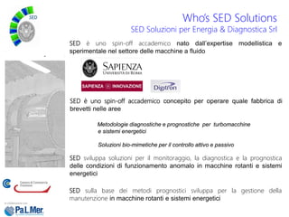 SED è uno spin-off accademico nato dall’expertise modellistica e
sperimentale nel settore delle macchine a fluido
SED è uno spin-off accademico concepito per operare quale fabbrica di
brevetti nelle aree
Metodologie diagnostiche e prognostiche per turbomacchine
e sistemi energetici
Soluzioni bio-mimetiche per il controllo attivo e passivo
SED sviluppa soluzioni per il monitoraggio, la diagnostica e la prognostica
delle condizioni di funzionamento anomalo in macchine rotanti e sistemi
energetici
SED sulla base dei metodi prognostici sviluppa per la gestione della
manutenzione in macchine rotanti e sistemi energetici
Who’s SED Solutions
SED Soluzioni per Energia & Diagnostica Srl
 