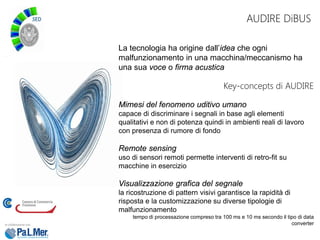 AUDIRE DiBUS
La tecnologia ha origine dall’idea che ogni
malfunzionamento in una macchina/meccanismo ha
una sua voce o firma acustica
Key-concepts di AUDIRE
Mimesi del fenomeno uditivo umano
capace di discriminare i segnali in base agli elementi
qualitativi e non di potenza quindi in ambienti reali di lavoro
con presenza di rumore di fondo
Remote sensing
uso di sensori remoti permette interventi di retro-fit su
macchine in esercizio
Visualizzazione grafica del segnale
la ricostruzione di pattern visivi garantisce la rapidità di
risposta e la customizzazione su diverse tipologie di
malfunzionamento
tempo di processazione compreso tra 100 ms e 10 ms secondo il tipo di data
converter
 