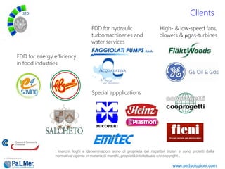 Clients
I marchi, loghi e denominazioni sono di proprietà dei rispettivi titolari e sono protetti dalla
normativa vigente in materia di marchi, proprietà intellettuale e/o copyright .
www.sedsoluzioni.com
High- & low-speed fans,
blowers & µgas-turbines
FDD for energy efficiency
in food industries
FDD for hydraulic
turbomachineries and
water services
Special appplications
 