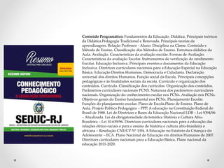 Conteúdo Programático: Fundamentos da Educação. Didática. Principais teóricos
da Didática.Pedagogia Tradicional e Renovada. Principais teorias da
aprendizagem. Relação Professor - Aluno. Disciplina na Classe. Conteúdo e
Método de Ensino. Classificação dos Métodos de Ensino. Estrutura didática da
Aula. Avaliação. Características da avaliação escolar. Formas de Avaliação.
Características da avaliação Escolar. Instrumentos de verificação do rendimento
Escolar. Educação Inclusiva. Principais eventos e documentos da Educação
Inclusiva. Diretrizes curriculares nacionais para a Educação Especial na Educação
Básica. Educação Direitos Humanos, Democracia e Cidadania. Declaração
universal dos direitos Humanos. Função social da Escola. Principais concepções
pedagógicas e às finalidades sociais da escola. Currículo e organização dos
conteúdos. Currículo. Classificação dos currículos. Organização dos conteúdos.
Parâmetros curriculares nacionais PCNS. Natureza dos parâmetros curriculares
nacionais. Organização do conhecimento escolar nos PCNs. Avaliação nos PCNs.
Objetivos gerais do Ensino fundamental nos PCNs. Planejamento Escolar.
Funções do planejamento escolar. Plano de Escola.Plano de Ensino. Plano de
Aula. Projeto Politico Pedagógico – PPP. A educação na Constituição Federal do
Brasil de 1988. Lei de Diretrizes e Bases da Educação Nacional LDB – Lei 9394/96
– Atualizada. Lei da obrigatoriedade da temática História e Cultura Afro-
Brasileira – Lei 10.639/96. Diretrizes curriculares nacionais para a educação das
relações étnico-raciais e para o ensino de história e cultura afro-brasileira e
africana – Resolução CNE/CP Nº 1/04. A Educação no Estatuto da Criança e do
Adolescente – ECA. Plano Nacional de Educação em direitos Humanos de 2007.
Diretrizes curriculares nacionais para a Educação Básica. Plano nacional da
educação 2011-2020.
 