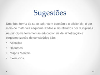 Sugestões
Uma boa forma de se estudar com econômia e eficiência, é por
meio de materiais esquematizados e sintetizados por disciplinas.
As princípais ferramentas educacionais de sintetização e
esquematização de consteúdos são:
• Apostilas
• Resumos
• Mapas Mentais
• Exercícios
 