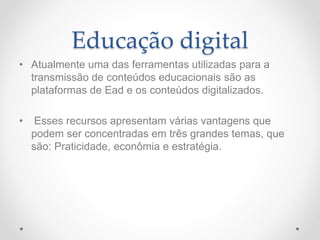 Educação digital
• Atualmente uma das ferramentas utilizadas para a
transmissão de conteúdos educacionais são as
plataformas de Ead e os conteúdos digitalizados.
• Esses recursos apresentam várias vantagens que
podem ser concentradas em três grandes temas, que
são: Praticidade, econômia e estratégia.
 