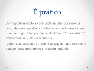 É prático
Com apostilas digitais você pode estudar por meio de
computadores, notebooks, tablets ou smartphones e em
qualquer lugar. Elas podem ser facilmente 'transportada’ e
consultadas a qualquer momento.
Além disso, você pode imprimir as páginas que realmente
desejar, poupando tempo e recursos naturais.
 