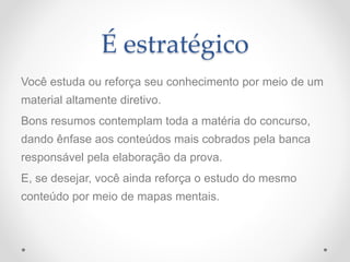 É estratégico
Você estuda ou reforça seu conhecimento por meio de um
material altamente diretivo.
Bons resumos contemplam toda a matéria do concurso,
dando ênfase aos conteúdos mais cobrados pela banca
responsável pela elaboração da prova.
E, se desejar, você ainda reforça o estudo do mesmo
conteúdo por meio de mapas mentais.
 