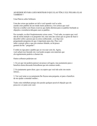 AO REDOR SÓ PARA LHES MOSTRAR O QUE ELAS TÊM, E ELE PEGARA ELAS
TAMBEM !!
Uma Palavra sobre Softeners
Uma das coisas que podem ser útil a você quando você se acha
usando estes padrões de um modo muito poderoso, é ter certeza que você
Suaviza a mulher com frases evasivas que darão abertura para os padrões burlando as
objeções e resistência dela,para usar os padrões .
Por exemplo, eu direi freqüentemente coisas como, " Você sabe, eu espero que você
não de muita atenção a eu perguntar isto, mas uma das coisas que eu gosto de fazer é
descobrir sobre a pessoa que eu estou conhecendo , e eu faço isso
perguntando perguntas do que é importante para elas. Para você
saber e pensar sobre o que nós estamos falando, eu há pouco
gostaria de lhe " perguntar”:
E então eu sigo para o padrão que eu vou usar com ela. Agora,
você achará isso fazendo isto você pode escapar com materiais que
ela regularmente poderia o chamar em.
Outros softeners poderiam ser:
1. Eu sei que isto poderia parecer um pouco selvagem, mas justamente para o
beneficio desta discussão brincalhona que nós estamos tendo...
2. Eu justamente quero dizer, que e eu espero que você não ache isto muito
intruso...
3. Vai você notar se eu justamente lhe fizesse uma pergunta, só para o beneficio
de me ajudar a entender melhor...
Todos estes trabalham porque eles passão qualquer possível objeção que ela
possa ter a ir junto com você.
 
