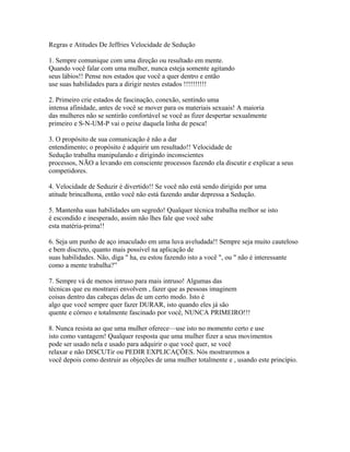 Regras e Atitudes De Jeffries Velocidade de Sedução
1. Sempre comunique com uma direção ou resultado em mente.
Quando você falar com uma mulher, nunca esteja somente agitando
seus lábios!! Pense nos estados que você a quer dentro e então
use suas habilidades para a dirigir nestes estados !!!!!!!!!!
2. Primeiro crie estados de fascinação, conexão, sentindo uma
intensa afinidade, antes de você se mover para os materiais sexuais! A maioria
das mulheres não se sentirão confortável se você as fizer despertar sexualmente
primeiro e S-N-UM-P vai o peixe daquela linha de pesca!
3. O propósito de sua comunicação é não a dar
entendimento; o propósito é adquirir um resultado!! Velocidade de
Sedução trabalha manipulando e dirigindo inconscientes
processos, NÃO a levando em consciente processos fazendo ela discutir e explicar a seus
competidores.
4. Velocidade de Seduzir é divertido!! Se você não está sendo dirigido por uma
atitude brincalhona, então você não está fazendo andar depressa a Sedução.
5. Mantenha suas habilidades um segredo! Qualquer técnica trabalha melhor se isto
é escondido e inesperado, assim não lhes fale que você sabe
esta matéria-prima!!
6. Seja um punho de aço imaculado em uma luva aveludada!! Sempre seja muito cauteloso
e bem discreto, quanto mais possível na aplicação de
suas habilidades. Não, diga " ha, eu estou fazendo isto a você ", ou " não é interessante
como a mente trabalha?”
7. Sempre vá de menos intruso para mais intruso! Algumas das
técnicas que eu mostrarei envolvem , fazer que as pessoas imaginem
coisas dentro das cabeças delas de um certo modo. Isto é
algo que você sempre quer fazer DURAR, isto quando eles já são
quente e córneo e totalmente fascinado por você, NUNCA PRIMEIRO!!!
8. Nunca resista ao que uma mulher oferece—use isto no momento certo e use
isto como vantagem! Qualquer resposta que uma mulher fizer a seus movimentos
pode ser usado nela e usado para adquirir o que você quer, se você
relaxar e não DISCUTir ou PEDIR EXPLICAÇÕES. Nós mostraremos a
você depois como destruir as objeções de uma mulher totalmente e , usando este princípio.
 