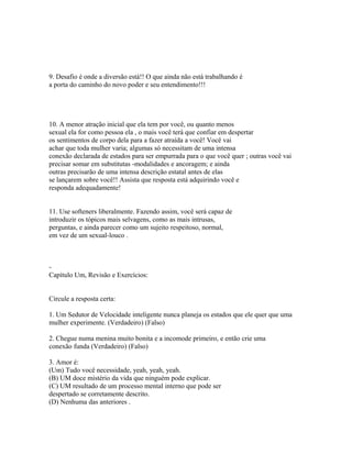 9. Desafio é onde a diversão está!! O que ainda não está trabalhando é
a porta do caminho do novo poder e seu entendimento!!!
10. A menor atração inicial que ela tem por você, ou quanto menos
sexual ela for como pessoa ela , o mais você terá que confiar em despertar
os sentimentos de corpo dela para a fazer atraída a você! Você vai
achar que toda mulher varia; algumas só necessitam de uma intensa
conexão declarada de estados para ser empurrada para o que você quer ; outras você vai
precisar somar em substitutas -modalidades e ancoragem; e ainda
outras precisarão de uma intensa descrição estatal antes de elas
se lançarem sobre você!! Assista que resposta está adquirindo você e
responda adequadamente!
11. Use softeners liberalmente. Fazendo assim, você será capaz de
introduzir os tópicos mais selvagens, como as mais intrusas,
perguntas, e ainda parecer como um sujeito respeitoso, normal,
em vez de um sexual-louco .
-
Capítulo Um, Revisão e Exercícios:
Circule a resposta certa:
1. Um Sedutor de Velocidade inteligente nunca planeja os estados que ele quer que uma
mulher experimente. (Verdadeiro) (Falso)
2. Chegue numa menina muito bonita e a incomode primeiro, e então crie uma
conexão funda (Verdadeiro) (Falso)
3. Amor é:
(Um) Tudo você necessidade, yeah, yeah, yeah.
(B) UM doce mistério da vida que ninguém pode explicar.
(C) UM resultado de um processo mental interno que pode ser
despertado se corretamente descrito.
(D) Nenhuma das anteriores .
 