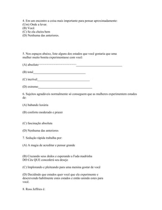 4. Em um encontro a coisa mais importante para pensar aproximadamente:
(Um) Onde a levar.
(B) Você.
(C) Se ela cheira bem
(D) Nenhuma das anteriores.
5. Nos espaços abaixo, liste alguns dos estados que você gostaria que uma
mulher muito bonita experimentasse com você:
(A) absoluto¬¬¬¬¬¬¬¬¬¬¬¬¬¬¬¬¬¬¬¬¬_____________________________
(B) total_________________________________
(C) incrível_________________________________
(D) extremo__________________________________
6. Sujeitos agradáveis normalmente só conseguem que as mulheres experimentem estados
de:
(A) babando luxúria
(B) conforto moderado e prazer
(C) fascinação absoluta
(D) Nenhuma das anteriores
7. Sedução rápida trabalha por:
(A) A magia de acreditar e pensar grande
(B) Cruzando seus dedos e esperando a Fada madrinha
DO Céu QUE concederá seu desejo
(C) Implorando e pleiteando para uma menina gostar de você
(D) Decidindo que estados quer você que ela experimente e
descrevendo habilmente estes estados e então unindo estes para
você.
8. Ross Jeffries é:
 