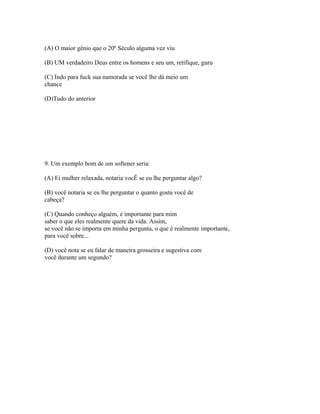 (A) O maior gênio que o 20º Século alguma vez viu
(B) UM verdadeiro Deus entre os homens e seu um, retifique, guru
(C) Indo para fuck sua namorada se você lhe dá meio um
chance
(D)Tudo do anterior
9. Um exemplo bom de um softener seria:
(A) Ei mulher relaxada, notaria vocÊ se eu lhe perguntar algo?
(B) você notaria se eu lhe perguntar o quanto gosta você de
cabeça?
(C) Quando conheço alguém, é importante para mim
saber o que eles realmente quere da vida. Assim,
se você não se importa em minha pergunta, o que é realmente importante,
para você sobre...
(D) você nota se eu falar de maneira grosseira e sugestiva com
você durante um segundo?
 