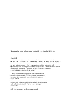 “Eu nunca bati numa mulher com as roupas dela "! ... Sean David Morton
Capítulo 2
O QUE VOCÊ TEM QUE TER PARA SER UM SEDUTOR DE VELOCIDADE ?
Se você puder responder " SIM " às perguntas seguintes, então você pode
Qualificar-se para ser um grande Sedutor de Velocidade. Obviamente você tem um
interesse em Sedução de Velocidade ou você não estaria lendo este
livro. Então aqui vem as reais perguntas:
1. Você sinceramente deseja poder seduzir toneladas de
mulher deslumbrantes, e ter o poder para criar estados de
luxúria opressiva e atração nas mulheres mais quentes
ao seu redor?
2. Você quer começar vendo estes resultados em uma questão
de 2 ou 3 semanas, ou esta você há pouco lendo por
curiosidade?
3. É você suspenderá sua descrença e provará
 