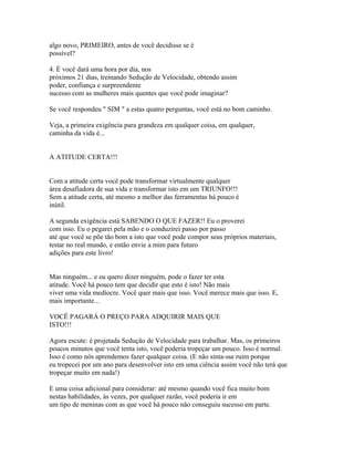 algo novo, PRIMEIRO, antes de você decidisse se é
possível?
4. É você dará uma hora por dia, nos
próximos 21 dias, treinando Sedução de Velocidade, obtendo assim
poder, confiança e surpreendente
sucesso com as mulheres mais quentes que você pode imaginar?
Se você respondeu " SIM " a estas quatro perguntas, você está no bom caminho.
Veja, a primeira exigência para grandeza em qualquer coisa, em qualquer,
caminha da vida é...
A ATITUDE CERTA!!!
Com a atitude certa você pode transformar virtualmente qualquer
área desafiadora de sua vida e transformar isto em um TRIUNFO!!!
Sem a atitude certa, até mesmo a melhor das ferramentas há pouco é
inútil.
A segunda exigência está SABENDO O QUE FAZER!! Eu o proverei
com isso. Eu o pegarei pela mão e o conduzirei passo por passo
até que você se põe tão bom a isto que você pode compor seus próprios materiais,
testar no real mundo, e então envie a mim para futuro
adições para este livro!
Mas ninguém... e eu quero dizer ninguém, pode o fazer ter esta
atitude. Você há pouco tem que decidir que esto é isto! Não mais
viver uma vida medíocre. Você quer mais que isso. Você merece mais que isso. E,
mais importante...
VOCÊ PAGARÁ O PREÇO PARA ADQUIRIR MAIS QUE
ISTO!!!
Agora escute: é projetada Sedução de Velocidade para trabalhar. Mas, os primeiros
poucos minutos que você tenta isto, você poderia tropeçar um pouco. Isso é normal.
Isso é como nós aprendemos fazer qualquer coisa. (E não sinta-sse ruim porque
eu tropecei por um ano para desenvolver isto em uma ciência assim você não terá que
tropeçar muito em nada!)
E uma coisa adicional para considerar: até mesmo quando você fica muito bom
nestas habilidades, às vezes, por qualquer razão, você poderia ir em
um tipo de meninas com as que você há pouco não conseguiu sucesso em parte.
 