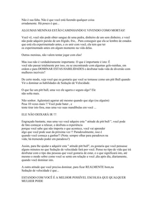 Não é sua falta. Não é que você está fazendo qualquer coisa
erradamente. Há pouco é que...
ALGUMAS MENINAS ESTÃO CAMINHANDO E VIVENDO COMO MORTAS!
Você vê, você não pode obter sangue de uma pedra, dinheiro de um sem dinheiro, e você
não pode adquirir paixão de um frígido, frio, . Para conseguir que ela se lembre de estados
que está ela experimentado antes, e os unir com você, ela tem que ter
os experimentado antes em algum momento na vida delas.
Outras meninas, não valem tentar jogar com elas!
Mas isso não é verdadeiramente importante. O que é importante é isto: É
você não passar totalmente por isso, ou se encontrando com algumas gelo-rainhas, em
ordem e para DOMINAR ESTAS HABILIDADES e desfrutar toda vida de diversão com
mulheres incríveis?
De certo modo, veja você que eu gostaria que você se tornasse como um pitt Bull quando
Vir a dominar as habilidades de Sedução de Velocidade.
O que faz um pitt bull, uma vez ele agarra e segura algo? Ele
não solta mais.
Não senhor. Agüentará agarrar até mesmo quando que algo (ou alguém)
Pesa 10 vezes mais !! Você pode bater , e
tente tirar isto fora, mas uma vez suas mandíbulas em você ...
ELE NÃO DEIXARÁ IR !!!
Engraçado bastante, mas uma vez você adquire esta " atitude de pitt bull ", você pode
de fato começar a relaxar, e desfruta a experiência
porque você sabe que não importa o que acontece, você vai aprender
algo que você pode usar da próxima vez !! Paradoxalmente, isso é
quando você começa a ganhar!! (Nota: sempre olhar para paradoxos na
vida; há tremendo poder em paradoxo!)
Assim, para lhe ajudar a adquirir esta " atitude pitt bull", eu gostaria que você pensasse
alguns minutos no que Sedução de velocidade fará por você. Pense no tipo de vida que irá
desfrutar com o tipo das pessoas que você gostaria de estar, e o que significará isto, até
mesmo o modo sobre como você se sente em relação a você ,dia após dia, diariamente,
quando você dominar isto.
A outra atitude que você precisa dominar, para ficar REALMENTE bom,na
Sedução de velocidade é que...
ESTANDO COM VOCÊ É A MELHOR POSSÍVEL ESCOLHA QUE QUALQUER
MULHER PODE
 