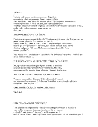 FAZER!!!
Veja, se você vem no mundo com um senso de penúria,
o mundo vai esbofetear sua mão. Mas se, porém confiante
você podesse ser, você realmente acreditar que você pode agradar aquela mulher
como ninguém mais (e confia em mim, uma vez você sabe criar
esse highs emocional usando Sedução de Velocidade, você verá como verdadeiro isso é!),
então, então, então meu amigo para o que ela vai
sinta e vai...
IMPLORAR TER O QUE VOCÊ TEM!!!
Finalmente, como um grande Sedutor de Velocidade, você tem que estar disposto a ser um
pouco ousado, pisar fora de seus saltos normais, ir,
fora e CRIAR SUAS OPORTUNIDADES!!! Se por exemplo, você vê uma
mulher que você gostaria de se encontrar, mas ela está entrando numa oposta
direção, você pensa, " Oh bem. Minha cronometragem é ruim? Se fosse
no meu caminho "!.
Não. Não se você é um Sedutor de Velocidade. Um Sedutor de Velocidade , decide ir por
isto, e então ele se vira e...
ELE BUSCA AQUELA MULHER COMO FEDOR EM CAGUE!!!!!
Ah, o poder da ultrajante criação! Agora, irá todas as mulheres
apreciar seu senso de aventura? Provavelmente não. Mas olha,
não preocupe sobre assustar fora o submisso. Há pouco focalize em...
ATRAINDO O ONES COM UM SABOR PARA VIDA!!!!!
Tentemos uma metáfora diferente. O Idiota Frustrado Comum é
um sedan econômico sensato. O Sedutor de Velocidade na aproximação dele para
mulheres e vida é em geral...
UM CARRO ENGRAÇADO NITRO-ARDENTE!!!!
' Nuff Said.
UMA PALAVRA SOBRE " ENGANOS "
Toda experiência simplesmente é uma oportunidade para aprender, se expandir e
cresçer. Não há nenhum fracasso; só avaliação. (Eu às vezes sei
avaliação " pode lembrar " fracasso ".) só é fracasso se você
colocar como e deixar!!!Só você pode determinar quanto poder vai dar uma mulher para o
 