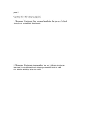 parar!!
Capítulo Dois Revisão e Exercícios:
1. No espaço debaixo de, liste todos os benefícios dos que você obterá
Sedução de Velocidade dominando:
2. No espaço debaixo de, descreva isso que um estúpido, repulsivo,
horrendo, frustração encheu fracasso que sua vida será se você
não domine Sedução de Velocidade:
 