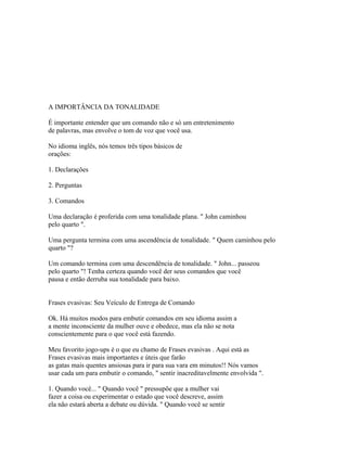 A IMPORTÂNCIA DA TONALIDADE
É importante entender que um comando não e só um entretenimento
de palavras, mas envolve o tom de voz que você usa.
No idioma inglês, nós temos três tipos básicos de
orações:
1. Declarações
2. Perguntas
3. Comandos
Uma declaração é proferida com uma tonalidade plana. " John caminhou
pelo quarto ".
Uma pergunta termina com uma ascendência de tonalidade. " Quem caminhou pelo
quarto "?
Um comando termina com uma descendência de tonalidade. " John... passeou
pelo quarto "! Tenha certeza quando você der seus comandos que você
pausa e então derruba sua tonalidade para baixo.
Frases evasivas: Seu Veículo de Entrega de Comando
Ok. Há muitos modos para embutir comandos em seu idioma assim a
a mente inconsciente da mulher ouve e obedece, mas ela não se nota
conscientemente para o que você está fazendo.
Meu favorito jogo-ups é o que eu chamo de Frases evasivas . Aqui está as
Frases evasivas mais importantes e úteis que farão
as gatas mais quentes ansiosas para ir para sua vara em minutos!! Nós vamos
usar cada um para embutir o comando, " sentir inacreditavelmente envolvida ".
1. Quando você... " Quando você " pressupõe que a mulher vai
fazer a coisa ou experimentar o estado que você descreve, assim
ela não estará aberta a debate ou dúvida. " Quando você se sentir
 