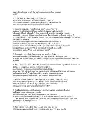 inacreditavelmente envolvida você se achará compelida para agir
nisto?
2. Como seria se... Esta frase evasiva tem um
efeito, um comando para a pessoa imaginar a condição
ou ocorrência nomeada ou descrita depois disto. " Como seria se
você fosse se sentir inacreditavelmente envolvida "?
3. Uma pessoa pode... Falando sobre uma " pessoa " desvia
qualquer resistência por parte da mulher, desde que você realmente
não esteja falando sobre ela. " Uma pessoa pode se sentir inacreditavelmente
envolvida , enquanto falando com alguém que elas realmente, realmente gostem "!
4. Se você fosse... Este é umas das minhas evasivas frases favoritas!! Dizendo, “se " desvia
a resistência enquanto
dirigindo a mulher para imaginar a experiência, condicionando,e
sentindo a situação que você está descrevendo. " Se você fosse
se sentir inacreditavelmente envolvida , você pensaria que você pode se sentir
compelida para agir nisto "? (Há um segundo comando escondido
nisso última oração. Você pode manchar o que é?)
5. Enquando você... Esta frase assume que a mulher fará o
comportamento ou sofrer a condição que você descreve. " Enquanto você
se sentir inacreditavelmente envolvida, você pode notar o quanto entusiasmada você está
ficando?”
6. Não é necessário para ... Uns dos exemplos de uma das minhas super frases evasivas, de
padrão de negação ,na qual nós entraremos depois.
dizendo não é necessário, elimina alguma resistência,
desde que você esteja dizendo que eles realmente não têm que fazer isto (até mesmo
embora eles farão!). " Não é necessário se sentir inacreditavelmente
envolvida, enquanto você escuta o que eu digo " cuidadosamente”!
7. Você realmente não deve... Outro padrão de negação. Desde que então
você esteja dizendo que eles " não devem”, não é como se você estivesse
tentando com que elas façam algo, não é? " Você realmente
não deve se sentir inacreditavelmente envolvida!"!.
8. Você poderia achar... Útil enquanto está no começo de uma intensificadora
cadeia de frases. Insinua que eles vão
experimentar o que você descreve como algo que há pouco
aconteceu, assim não está como você estivesse lhes comandando que façam isto!!
" Você poderia achar enquanto você se sentir inacreditavelmente envolvida ", que isso
poderia guiá-la para agir nisso!"
9. Para o ponto onde... Esta frase conecta uma coisa que sua
vítima está experimentando com a próxima coisa que você quer que ela
 