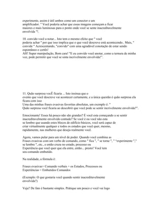 experimente, assim é útil ambos como um conector e um
amplificador. " Você poderia achar que essas imagens começam a ficar
maiores e mais luminosas para o ponto onde você se sente inacreditavelmente
envolvida "!.
10. convido você a notar... Isto tem o mesmo efeito que " você
poderia achar " por que isso implica que o que você descreve está acontecendo.. Mais, "
convide " Acrescentando, "convido" com uma agradável conotação de estar sendo
espontâneo e cortês!
AH! Super manipulação, Bom cara! "E eu convido você anotar, como a ternura de minha
voz, pode permitir que você se sinta incrivelmente envolvida!”.
11. Quão surpresa vocÊ ficaria ... Isto insinua que o
evento que você descreve vai acontecer certamente, e a única questão é quão surpresa ela
ficara com isso
Uma das minhas frases evasivas favoritas absolutas, um exemplo é: "
Quão surpresa você ficaria ao descobrir que você pode se sentir incrivelmente envolvida?”.
Emocionante! Esses há pouco não são grandes? É você esta começando a se sentir
inacreditavelmente envolvido contudo? Se você é ou você não esta
se lembre que usando estes blocos de edifício básicos, você será capaz de
criar virtualmente qualquer e todos os estados que você quer, mesmo,
rapidamente, nas mulheres que deseja realmente você.
Agora, vamos pular para um nível de poder. Quando você combina as
Frases evasivas com um verbo de comando, como " fica ", " se torne ", " “experimente ","
se lembre ", etc., e então cruza no estado, processo ou
Experiência que você quer que ela entre, então... presto! Você tem
seu comando embutido.
Na realidade, a fórmula é:
Frases evasivas+ Comando verbais + os Estados, Processos ou
Experiências = Embutidos Comandos
(Exemplo: O que gostaria você quando sentir inacreditavelmente
envolvida?)
Veja? De fato é bastante simples. Prátique um pouco e você vai logo
 