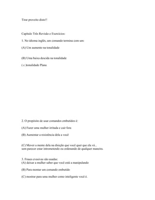 Tirar proveito disto!!
Capítulo Três Revisão e Exercícios:
1. No idioma inglês, um comando termina com um:
(A) Um aumento na tonalidade
(B) Uma baixa descida na tonalidade
( c )tonalidade Plana
2. O propósito de usar comandos embutidos é:
(A) Fazer uma mulher irritada e cair fora
(B) Aumentar a resistência dela a você
(C) Mover a mente dela na direção que você quer que ela vá ,
sem parecer estar intrometendo ou ordenando de qualquer maneira.
3. Frases evasivas são usadas:
(A) deixar a mulher saber que você está a manipulando
(B) Para montar um comando embutido
(C) mostrar para uma mulher como inteligente você é.
 