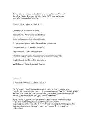 4. No quadro abaixo está misturado Frases evasivas de inicio, Comando
Verbal , e Estados, Processos ou Experiências (SPE) para você formar
seus próprios comandos embutidos:
Frases evasivas Comando Verbos S.P.E.
Quando você... Fica muito excitada
Se você fosse... Pensar sobre sexo fantástico
Como sente quando... Se ponha apaixonada
É o que gostam quando você ... Lembra tendo grande sexo
Uma pessoa pode... Experiência fascinação
Enquanto você... Tenha luxúria absoluta
Isto não é necessário para... Esqueça inacreditavelmente envolvida
Você realmente não deve... Cair tudo sobre o
Você não tem... Saber alguém está Atraente
Capítulo 4:
O PODER DE " VOCê ALGUMA VEZ JÁ”
Ok. No anterior capítulo nós tivemos um visão sobre as frases evasivas. Neste
capítulo, nós vamos olhar para o poder da super-evasiva frase" VOCê ALGUMA VEZJÁ”.
Você vai estar vendo que esta frase Aparecerá de tempo em tempo e novamente nos
padrões que eu mostrar para você, pois é muito importante.
Agora lembre-se, quando você tem a intenção de influenciar, controlar e dirigir
O que uma mulher está pensando, você não quer fazer aparecer
o que você está fazendo, ou então S-N-UM-P vai o peixe daquela linha de pesca. Isto
é por que nós raramente, se sempre, damos um comando direto, no qual ela
pode resistir .
 
