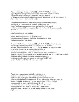 Aqui é onde a super frase evasiva “VOCÊ ALGUMA VEZ JÁ” vem em
jogo. Digamos que eu queira que uma mulher experimente um estado de total
fascinação comigo (Fascinação é um estado bom para começar
... não é totalmente tão intenso quanto estimulação sexual total, mas faz uma mulher ir ou
fazer qualquer outra coisa que você quer).
Eu poderia caminhar até ela, poderia me apresentar e então poderia tentar
diretamente lhe comandar que se sinta fascinada dizendo algo
como, " eu lhe comando que entre, e se lembre de um tempo quando
você totalmente sentia fascinada por um homem, e então sinta deste mesmo modo
por mim "!.
Não é muito provável que funcione.
Porém, dizendo alguma coisa do tipo pode, quase
certamente trabalhar: (note os comandos embutidos que eu tenho
capitalizado e pôs em tipo negrito!)
“Me deixe lhe fazer uma pergunta. VOCÊ ALGUMA VEZ JÁ esteve totalmente
fascinada por alguém? enquanto talvez você estivesse lá, olhando
a pessoa, e você começou a ESCUTAR CUIDADOSAMENTE, e era como você
expressasse ou parecesse se envolver nisto, e o resto do
ambiente desaparece-se , e seu mundo inteiro,
e tudo o que você vê a sua volta , se torna o que está bem a sua frente ? E
qualquer coisa que ele descreve-se, você podia IMAGINAR ISTO CLARAMENTE? Então
você sabe, que se ele fosse falar sobre um passeio romântico,
em uma praia enluarada, com seu par perfeito, poderia VER você
lá com ele, há pouco desfrutando como isso seria?
Agora, uma vez ela estando fascinada , você quererá ir
para outros estados, mas o ponto é que a fascinação esta
agora lá e você pode ir para virtualmente qualquer coisa. Ela não será
capaz de olhar para longe de você ou ver ou nota qualquer um outro cara dentro do
quarto. Eu não me preocupo se o melhor homem NORTE AMERICANO
entrasse pelado na sala... você é o único que ela vai
ver. E desde que você caia em uma sugestão que ela claramente
imagine qualquer coisa que você sugere, você a colocou num
assunto de transe excelente, até mesmo se ela regularmente não fosse!!
Ha!!
 