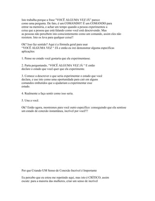 Isto trabalha porque a frase "VOCÊ ALGUMA VEZ JÁ” parece
como uma pergunta. De fato, é um COMANDO!! É um COMANDO para
entrar na memória, e achar um tempo quando a pessoa experimentou a
coisa que a pessoa que está falando como você está descrevendo. Mas
as pessoas não percebem isto conscientemente como um comando, assim eles não
resistem. Isto os leva para qualquer coisa!!
Ok? Isso faz sentido? Aqui é a fórmula geral para usar
“VOCÊ ALGUMA VEZ “ JÁ e então eu irei demonstrar alguma específicas
aplicações:
1. Pense no estado você gostaria que ela experimentasse.
2. Parta perguntando, “VOCÊ ALGUMA VEZ JÁ “ E então
declare o estado que você quer que ela experimente.
3. Comece a descrever o que seria experimentar o estado que você
declara, e use isto como uma oportunidade para cair em alguns
comandos embutidos que a ajudariam a experimentar esse
estado.
4. Realmente a faça sentir como isso seria.
5. Una a você.
Ok? Então agora, mostremos para você outro específico: conseguindo que ela sentisse
um estado de conexão instantânea, incrível por você!!!
Por que Criando UM Senso de Conexão Incrível é Importante
Eu percebo que eu estou me repetindo aqui, mas isto é CRÍTICO, assim
escute: para a maioria das mulheres, criar um senso de incrível
 